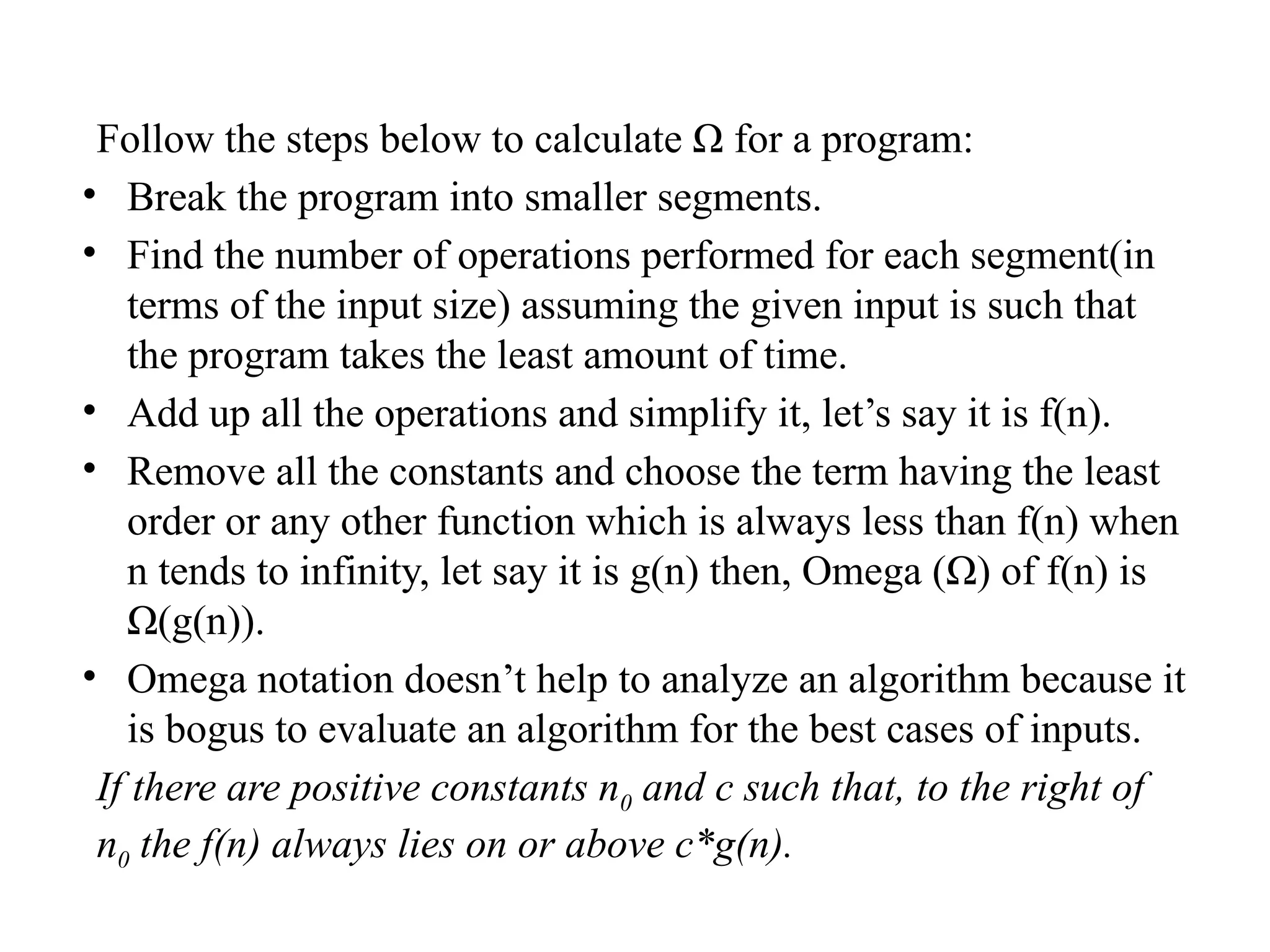 Follow the steps below to calculate Ω for a program:
• Break the program into smaller segments.
• Find the number of operations performed for each segment(in
terms of the input size) assuming the given input is such that
the program takes the least amount of time.
• Add up all the operations and simplify it, let’s say it is f(n).
• Remove all the constants and choose the term having the least
order or any other function which is always less than f(n) when
n tends to infinity, let say it is g(n) then, Omega (Ω) of f(n) is
Ω(g(n)).
• Omega notation doesn’t help to analyze an algorithm because it
is bogus to evaluate an algorithm for the best cases of inputs.
If there are positive constants n0 and c such that, to the right of
n0 the f(n) always lies on or above c*g(n).
 