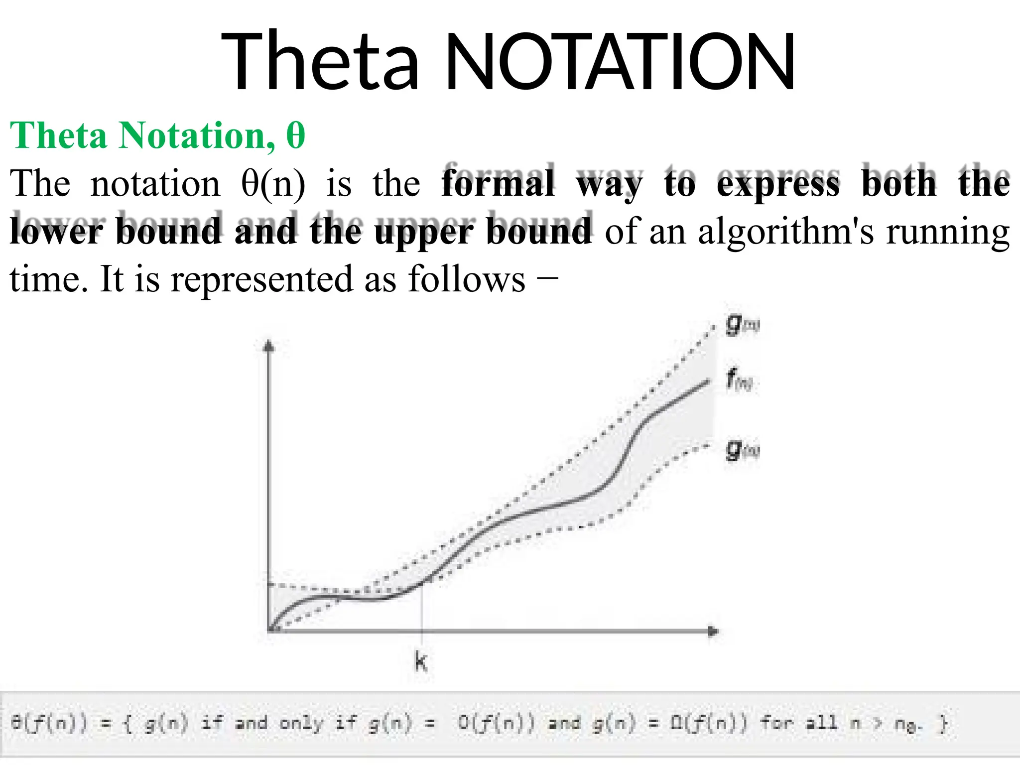Theta NOTATION
Theta Notation, θ
The notation θ(n) is the formal way to express both the
lower bound and the upper bound of an algorithm's running
time. It is represented as follows −
 