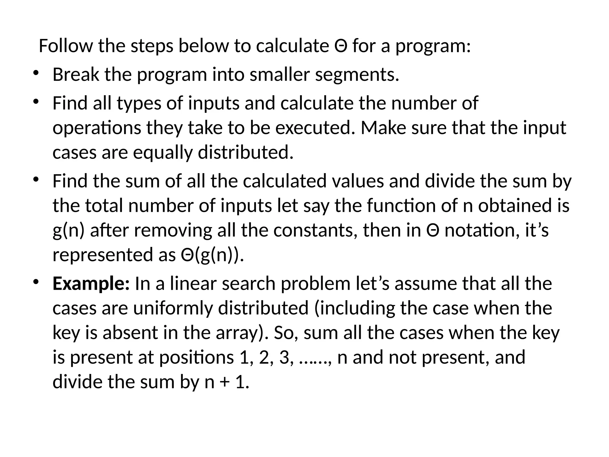 Follow the steps below to calculate Θ for a program:
• Break the program into smaller segments.
• Find all types of inputs and calculate the number of
operations they take to be executed. Make sure that the input
cases are equally distributed.
• Find the sum of all the calculated values and divide the sum by
the total number of inputs let say the function of n obtained is
g(n) after removing all the constants, then in Θ notation, it’s
represented as Θ(g(n)).
• Example: In a linear search problem let’s assume that all the
cases are uniformly distributed (including the case when the
key is absent in the array). So, sum all the cases when the key
is present at positions 1, 2, 3, ……, n and not present, and
divide the sum by n + 1.
 