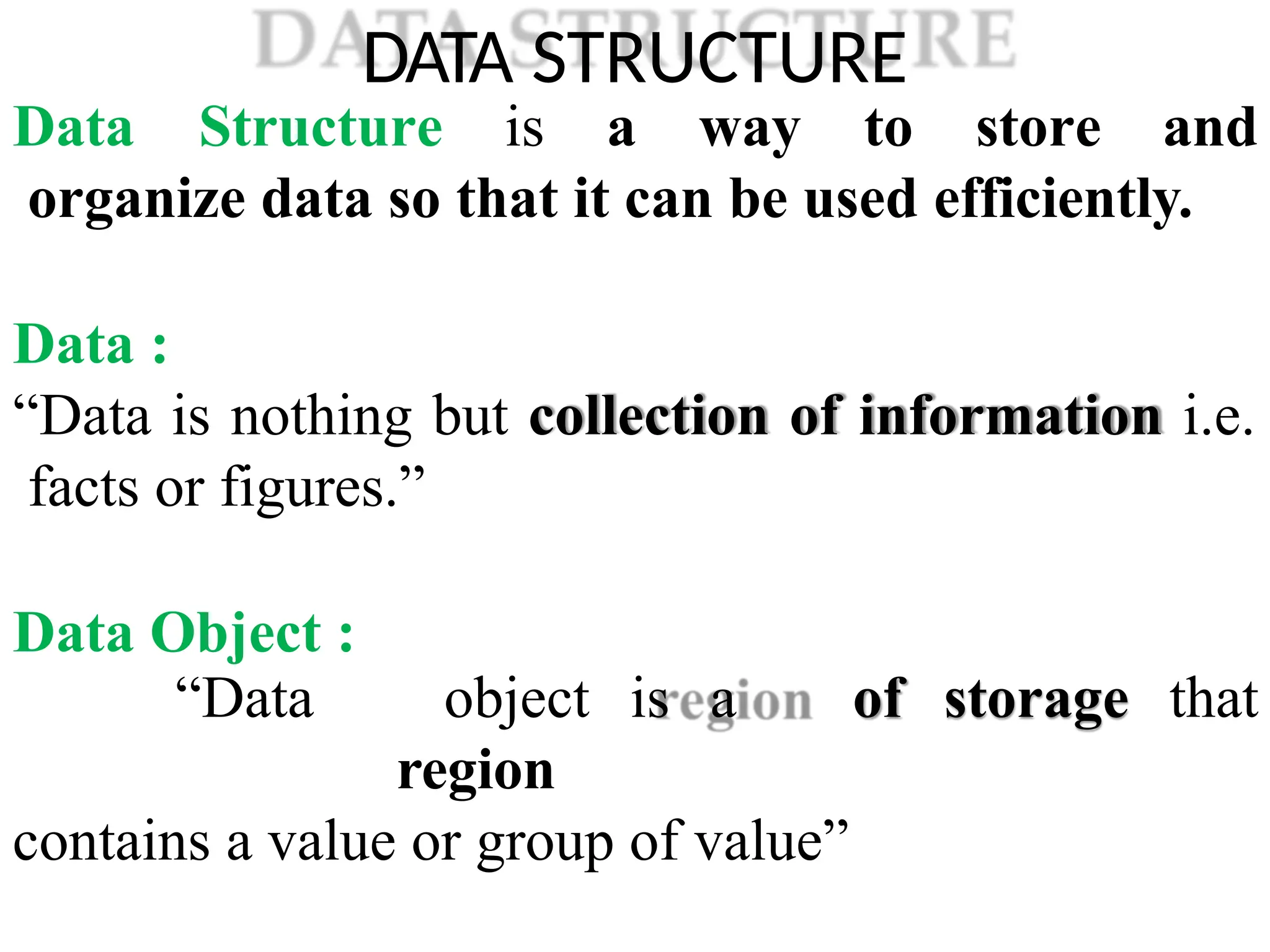 DATA STRUCTURE
Data Structure is a way to store and
organize data so that it can be used efficiently.
Data :
“Data is nothing but collection of information i.e.
facts or figures.”
Data Object :
of storage that
“Data object is a
region
contains a value or group of value”
 
