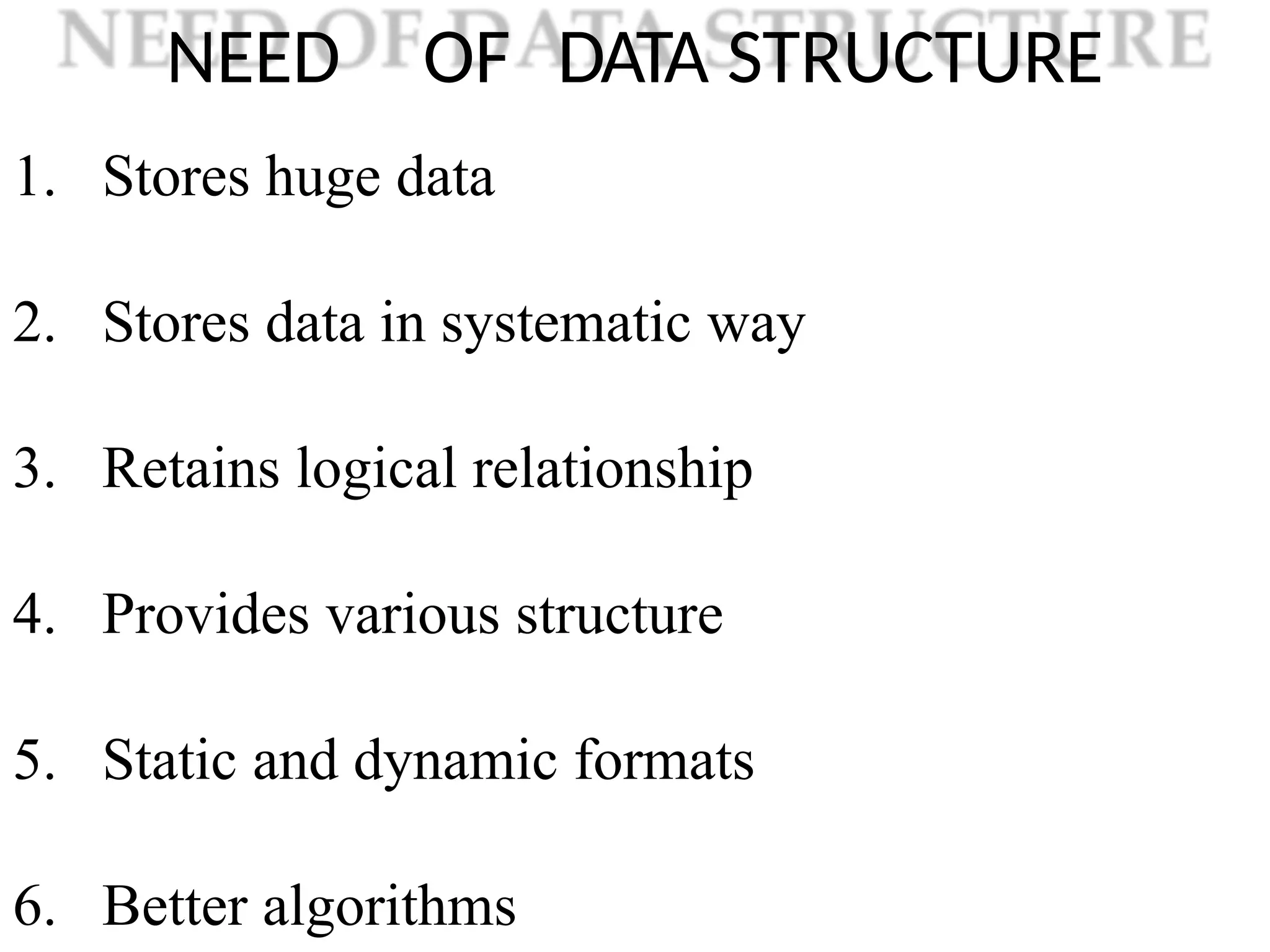 NEED OF DATA STRUCTURE
1. Stores huge data
2. Stores data in systematic way
3. Retains logical relationship
4. Provides various structure
5. Static and dynamic formats
6. Better algorithms
 