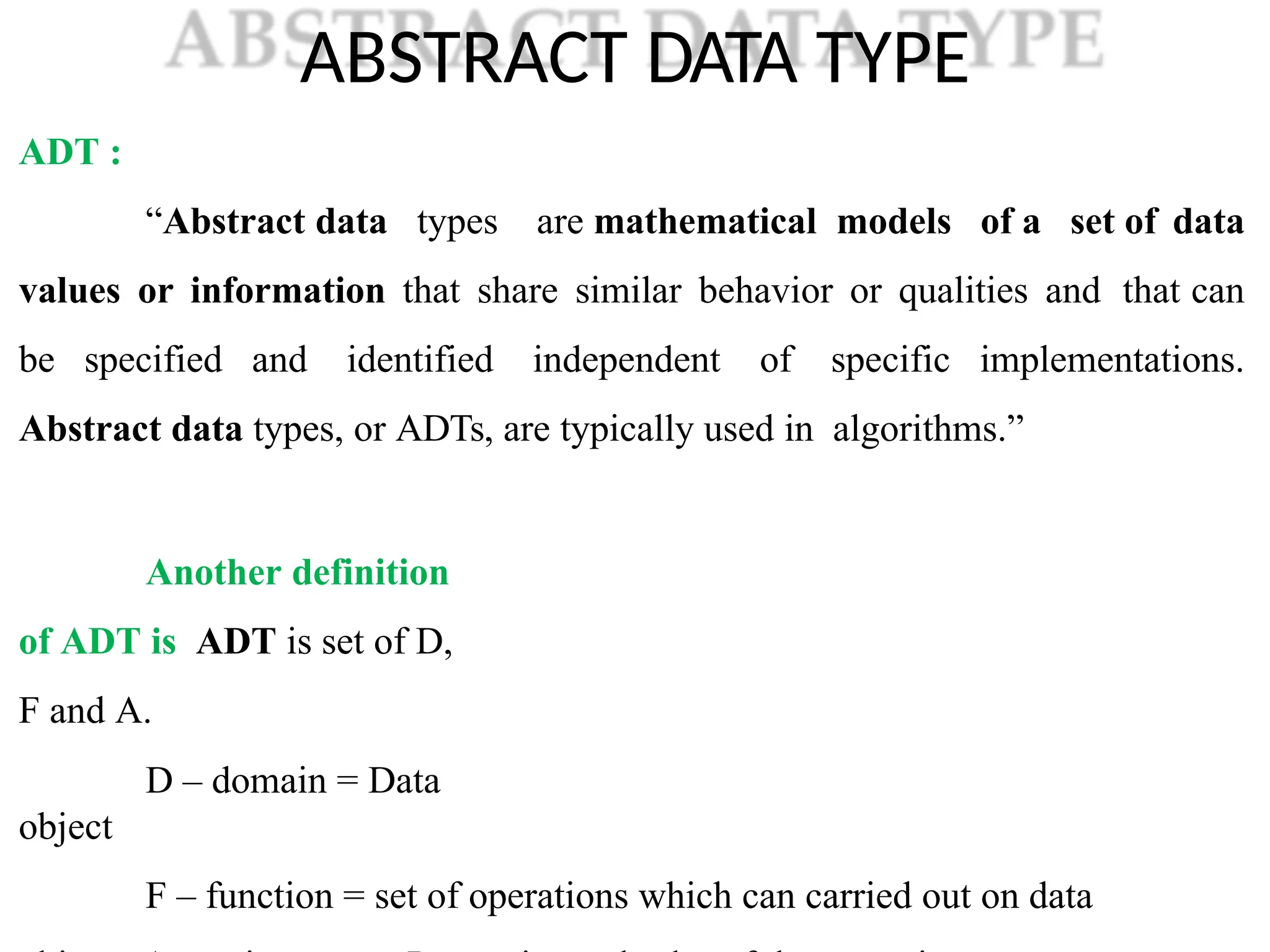ABSTRACT DATA TYPE
ADT :
“Abstract data types are mathematical models of a set of data
values or information that share similar behavior or qualities and that can
be specified and identified independent of specific implementations.
Abstract data types, or ADTs, are typically used in algorithms.”
Another definition
of ADT is ADT is set of D,
F and A.
D – domain = Data
object
F – function = set of operations which can carried out on data
 