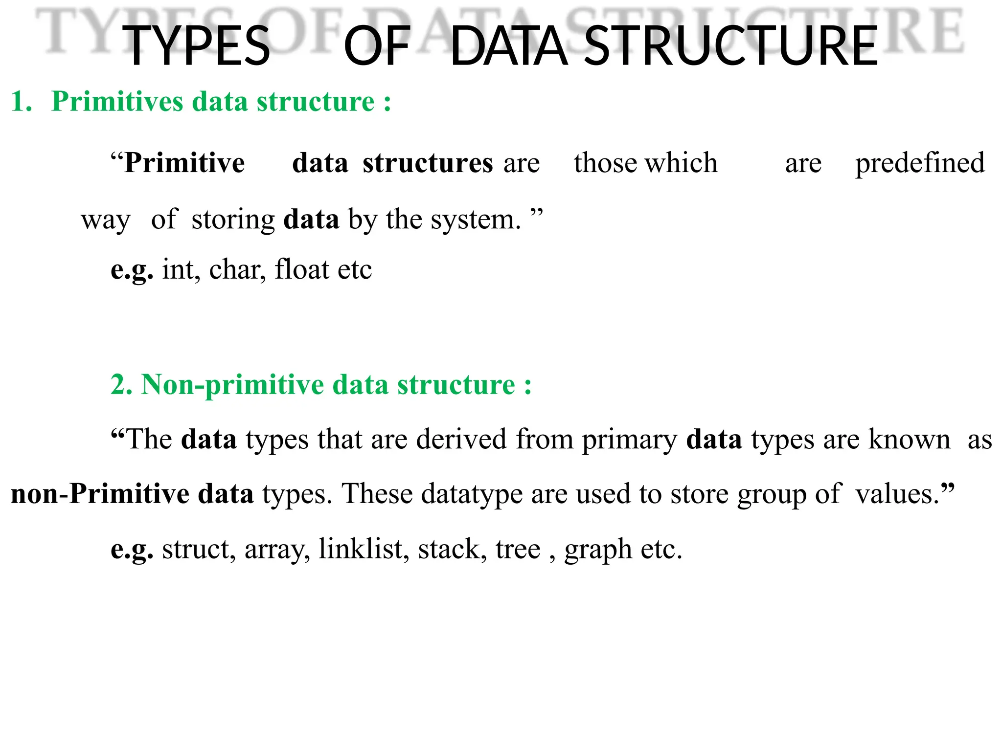 TYPES OF DATA STRUCTURE
1. Primitives data structure :
“Primitive data structures are those which are predefined
way of storing data by the system. ”
e.g. int, char, float etc
2. Non-primitive data structure :
“The data types that are derived from primary data types are known as
non-Primitive data types. These datatype are used to store group of values.”
e.g. struct, array, linklist, stack, tree , graph etc.
 