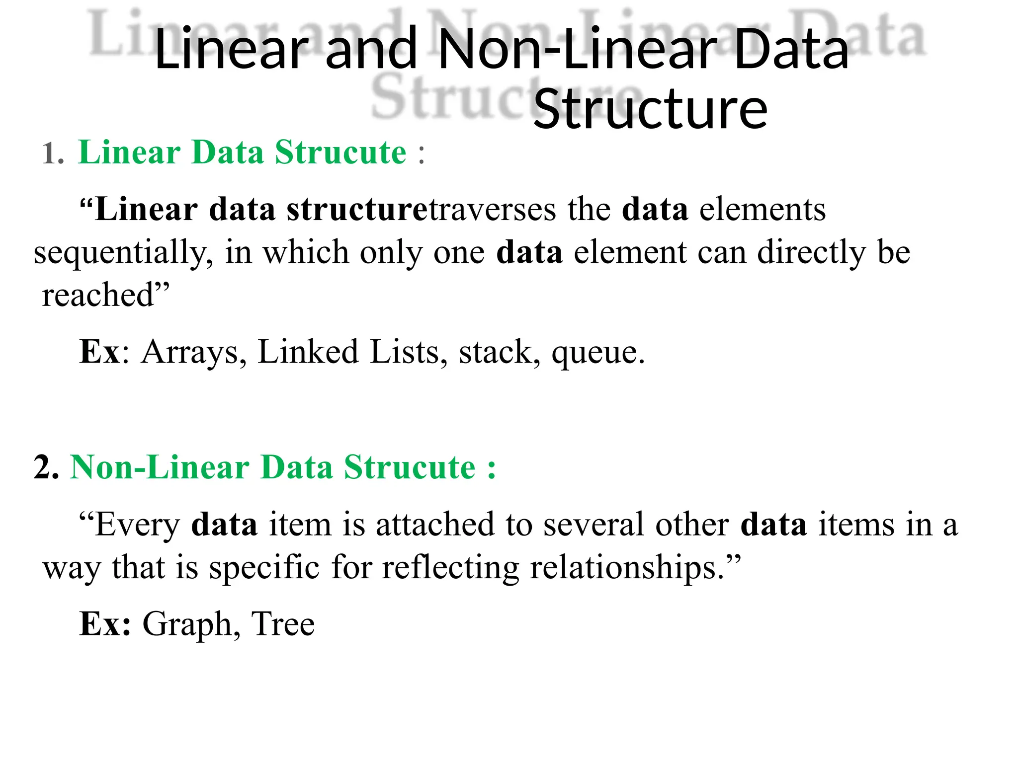 Linear and Non-Linear Data
Structure
1. Linear Data Strucute :
“Linear data structuretraverses the data elements
sequentially, in which only one data element can directly be
reached”
Ex: Arrays, Linked Lists, stack, queue.
2. Non-Linear Data Strucute :
“Every data item is attached to several other data items in a
way that is specific for reflecting relationships.”
Ex: Graph, Tree
 