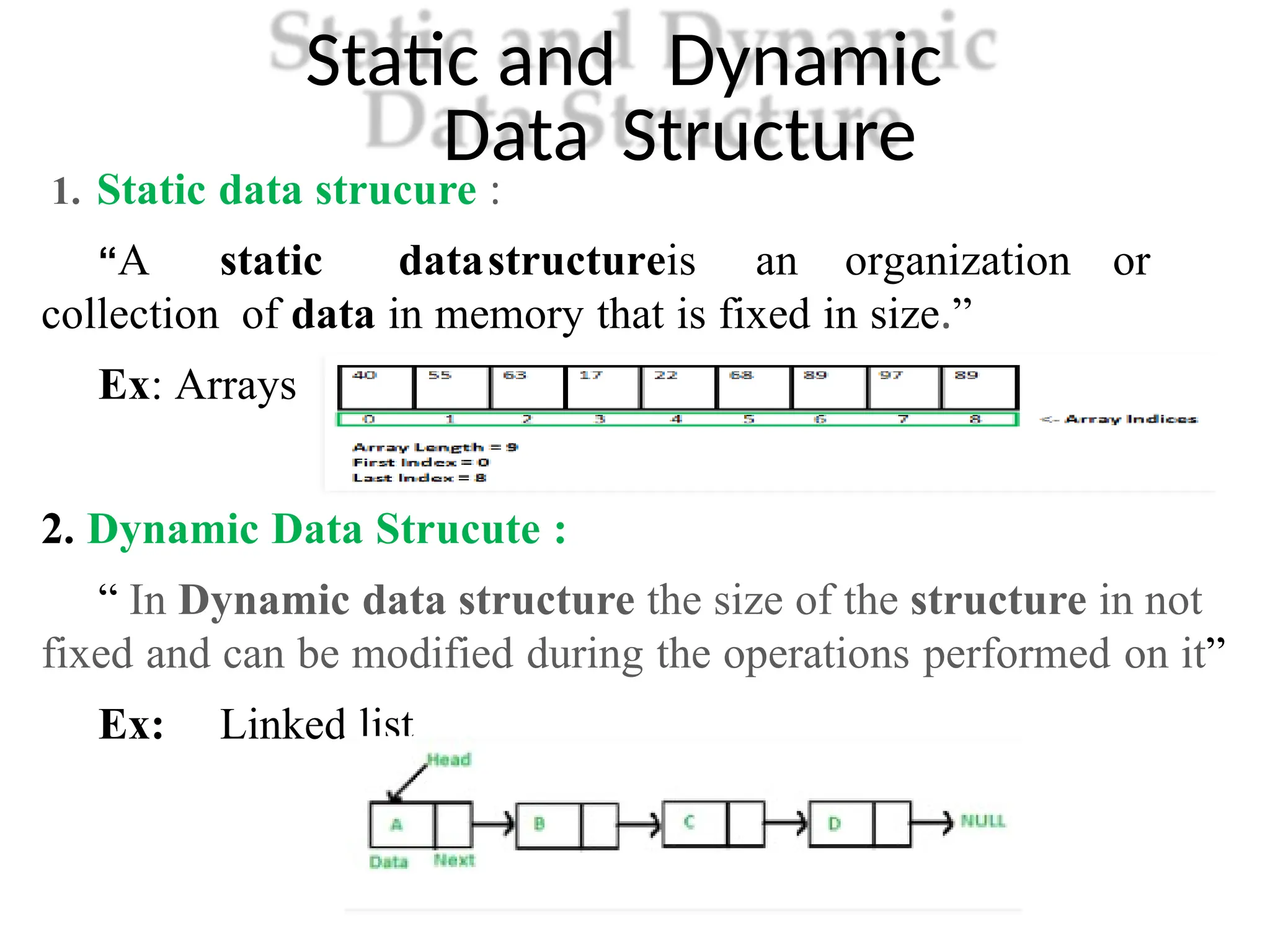 Static and Dynamic
Data Structure
1. Static data strucure :
“A static datastructureis an organization or
collection of data in memory that is fixed in size.”
Ex: Arrays
2. Dynamic Data Strucute :
“ In Dynamic data structure the size of the structure in not
fixed and can be modified during the operations performed on it”
Ex: Linked list
 