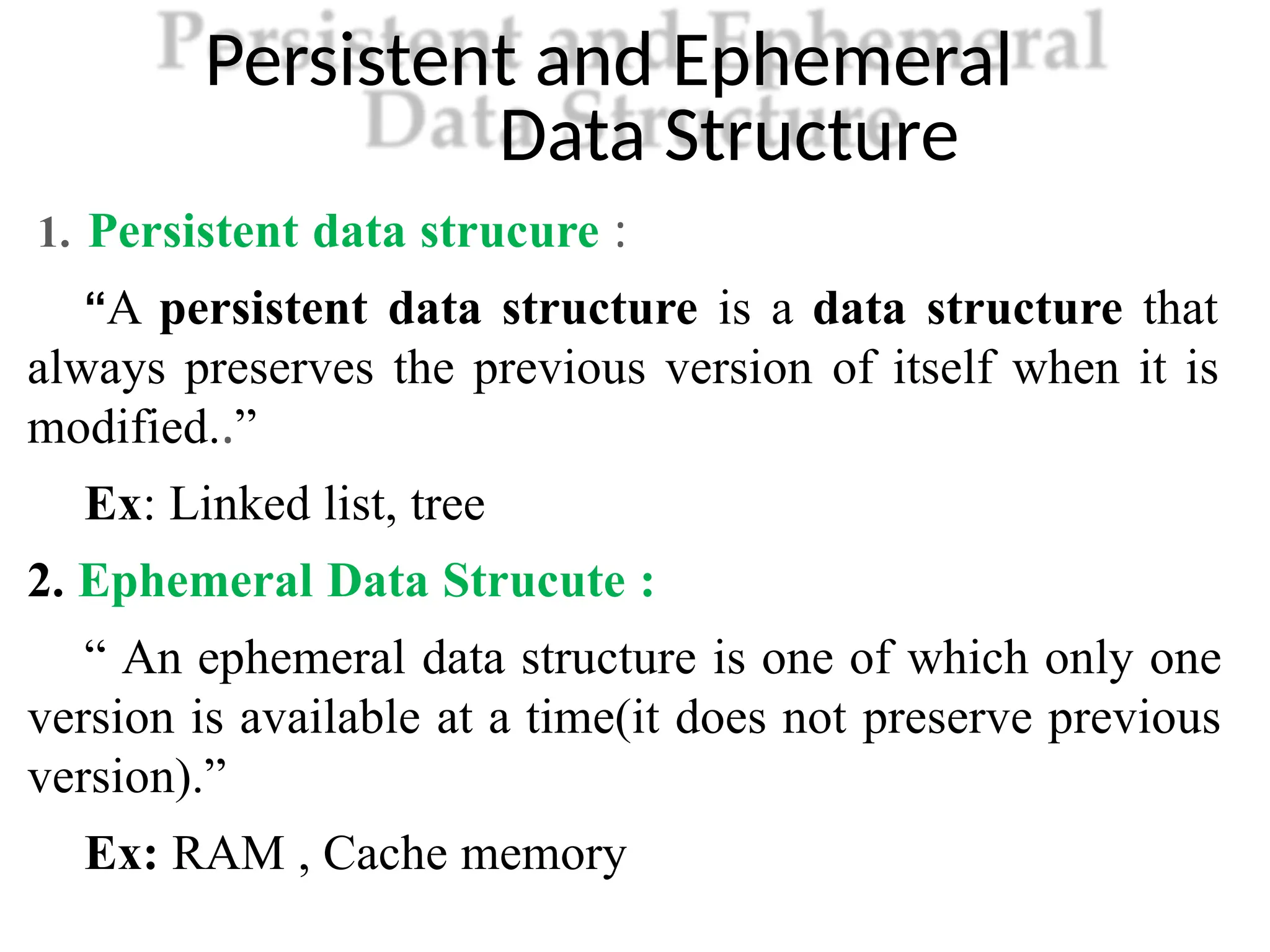 Persistent and Ephemeral
Data Structure
1. Persistent data strucure :
“A persistent data structure is a data structure that
always preserves the previous version of itself when it is
modified..”
Ex: Linked list, tree
2. Ephemeral Data Strucute :
“ An ephemeral data structure is one of which only one
version is available at a time(it does not preserve previous
version).”
Ex: RAM , Cache memory
 