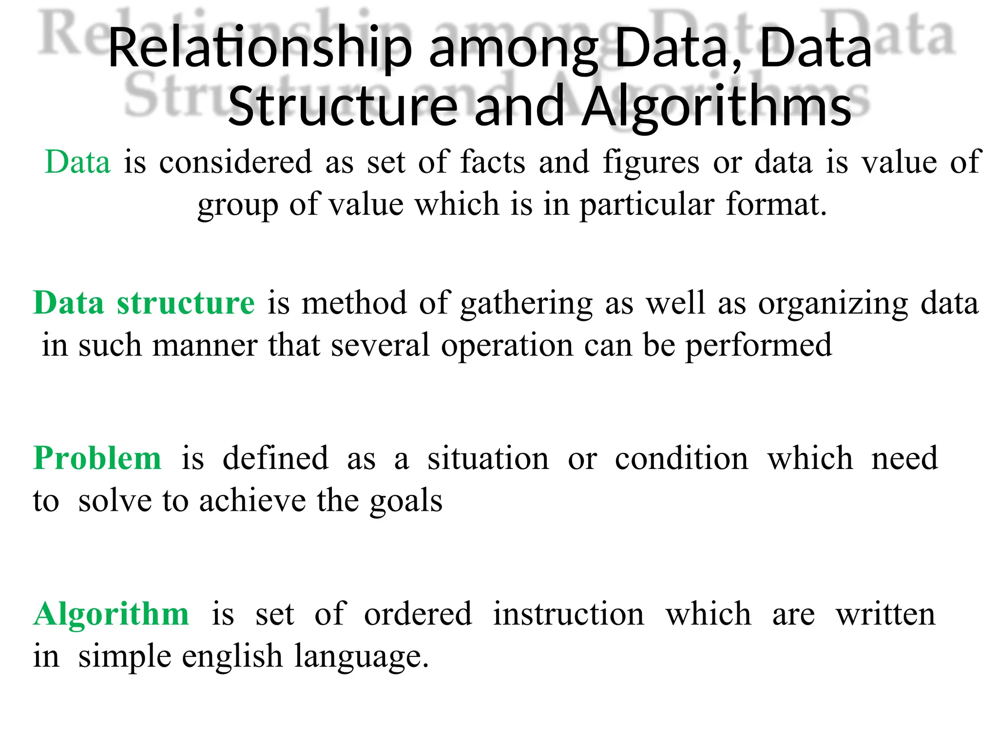 Relationship among Data, Data
Structure and Algorithms
Data is considered as set of facts and figures or data is value of
group of value which is in particular format.
Data structure is method of gathering as well as organizing data
in such manner that several operation can be performed
Problem is defined as a situation or condition which need
to solve to achieve the goals
Algorithm is set of ordered instruction which are written
in simple english language.
 