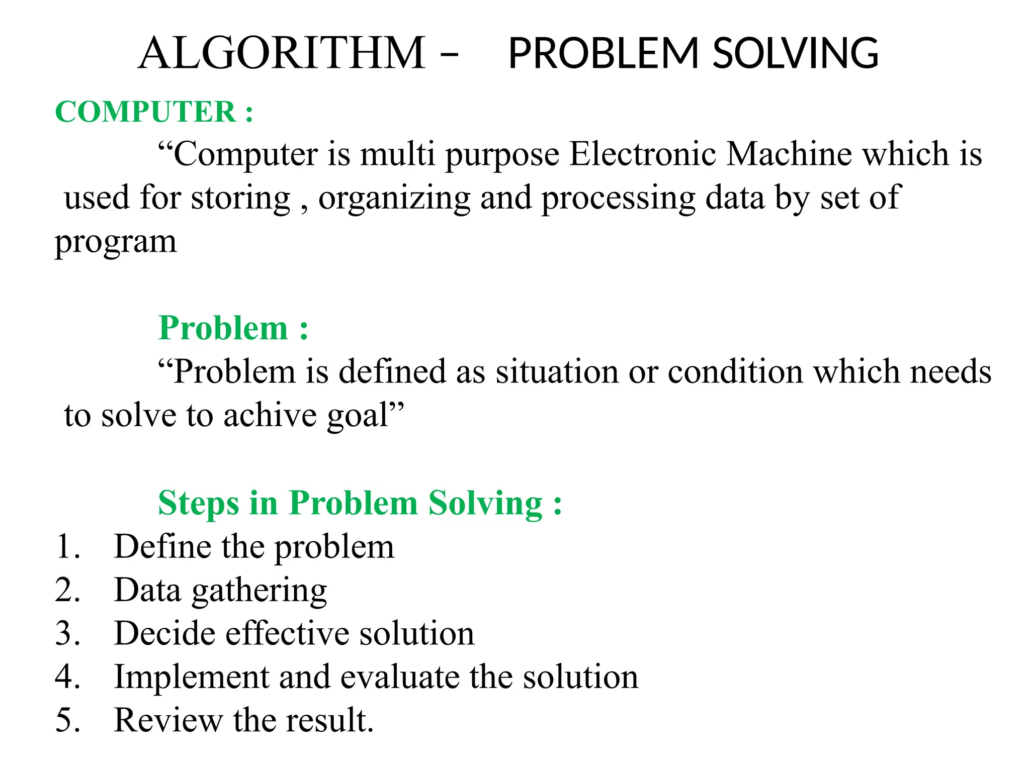 ALGORITHM – PROBLEM SOLVING
COMPUTER :
“Computer is multi purpose Electronic Machine which is
used for storing , organizing and processing data by set of
program
Problem :
“Problem is defined as situation or condition which needs
to solve to achive goal”
Steps in Problem Solving :
1. Define the problem
2. Data gathering
3. Decide effective solution
4. Implement and evaluate the solution
5. Review the result.
 