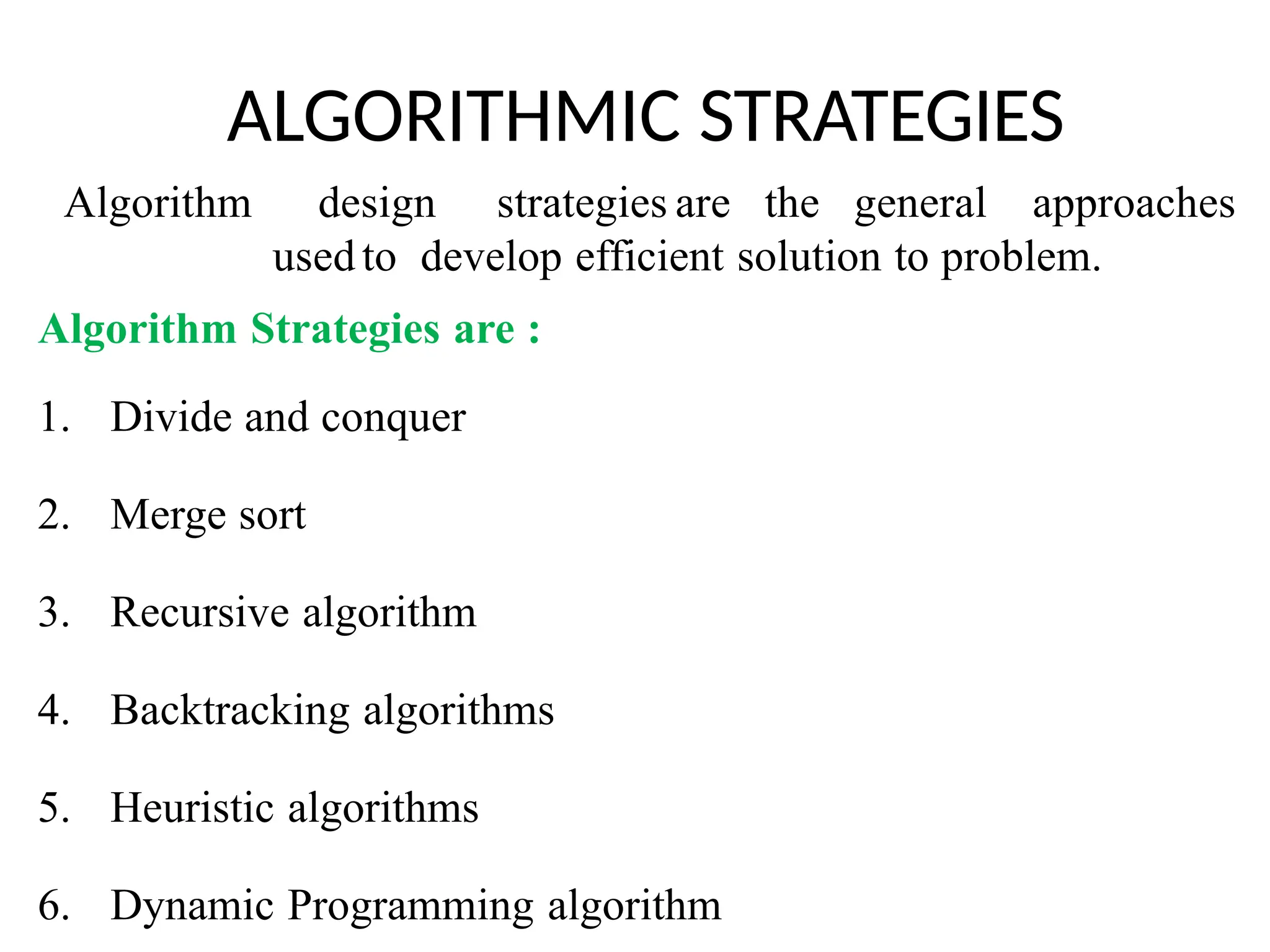 ALGORITHMIC STRATEGIES
Algorithm design strategies are the general approaches
usedto develop efficient solution to problem.
Algorithm Strategies are :
1. Divide and conquer
2. Merge sort
3. Recursive algorithm
4. Backtracking algorithms
5. Heuristic algorithms
6. Dynamic Programming algorithm
 