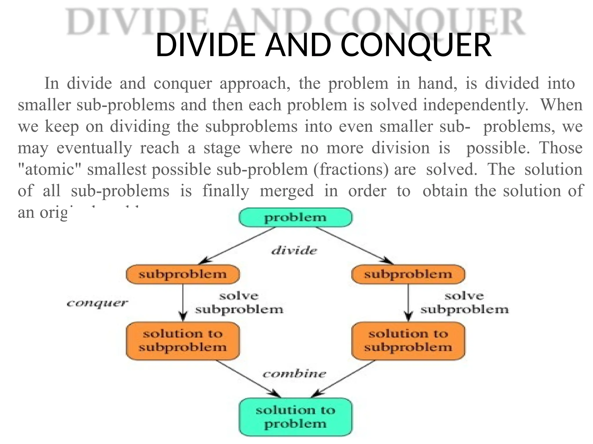 DIVIDE AND CONQUER
In divide and conquer approach, the problem in hand, is divided into
smaller sub-problems and then each problem is solved independently. When
we keep on dividing the subproblems into even smaller sub- problems, we
may eventually reach a stage where no more division is possible. Those
"atomic" smallest possible sub-problem (fractions) are solved. The solution
of all sub-problems is finally merged in order to obtain the solution of
an original problem.
 
