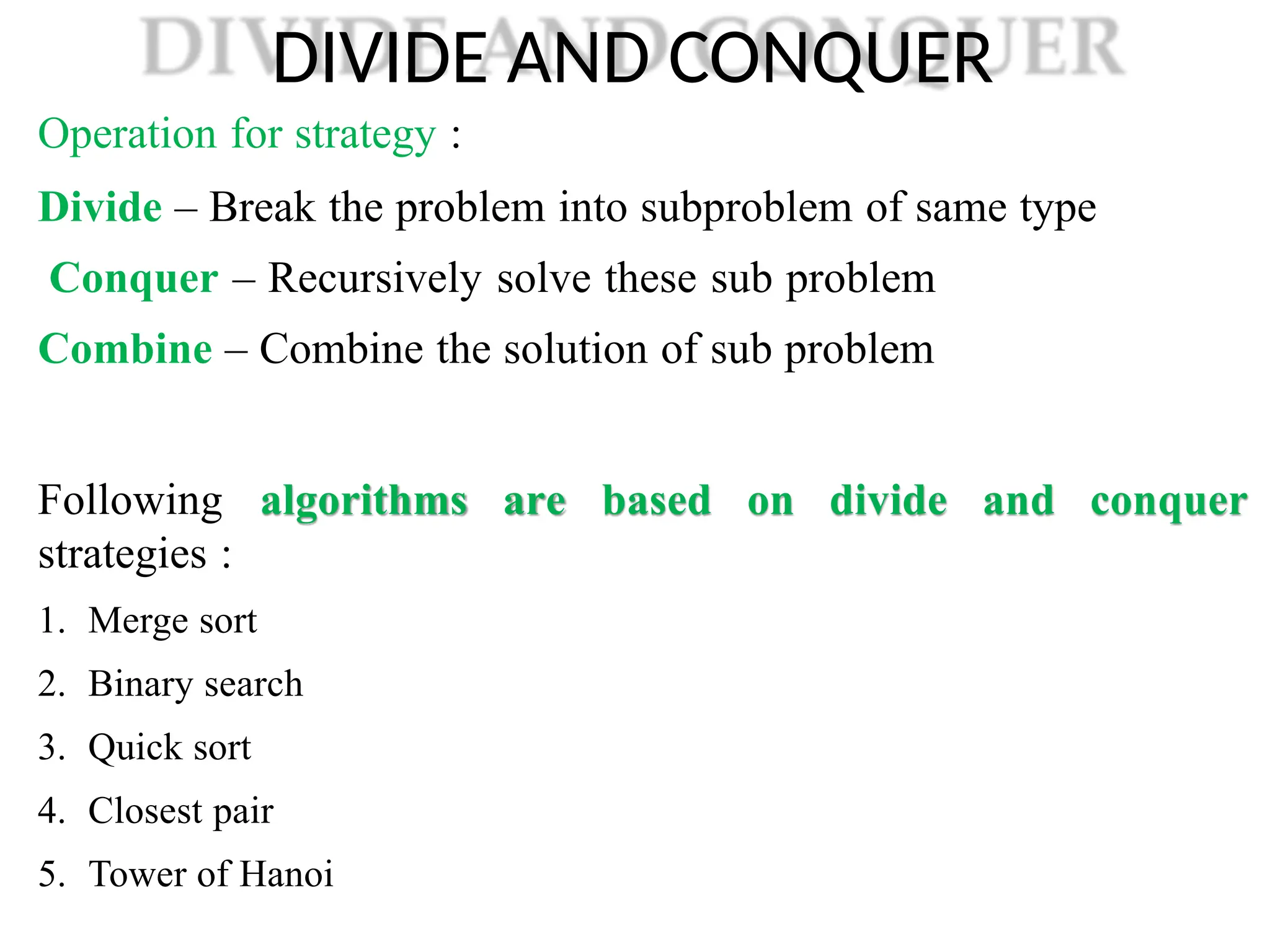 DIVIDE AND CONQUER
Operation for strategy :
Divide – Break the problem into subproblem of same type
Conquer – Recursively solve these sub problem
Combine – Combine the solution of sub problem
are based on divide and conquer
Following algorithms
strategies :
1. Merge sort
2. Binary search
3. Quick sort
4. Closest pair
5. Tower of Hanoi
 