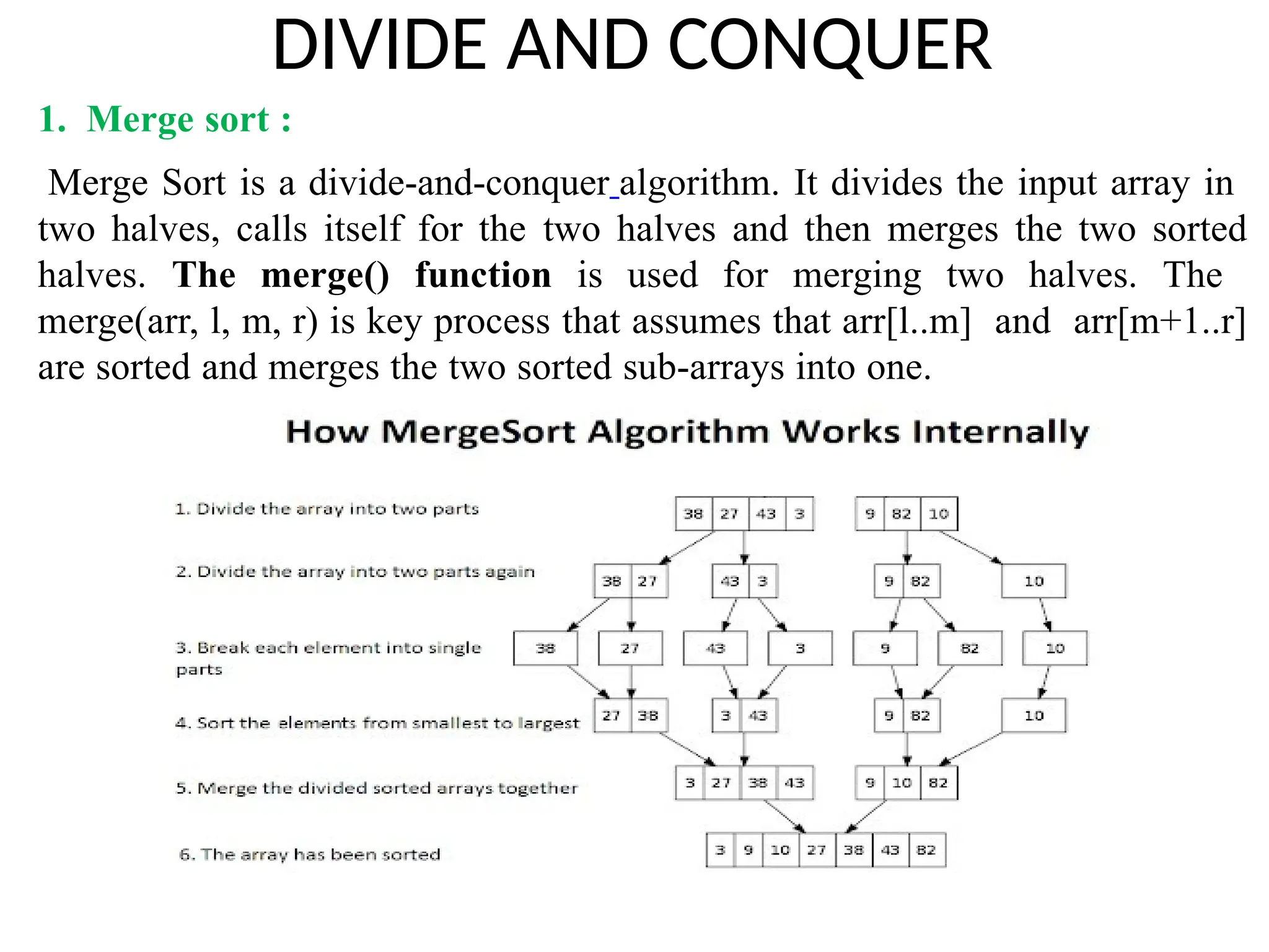 DIVIDE AND CONQUER
1. Merge sort :
Merge Sort is a divide-and-conquer algorithm. It divides the input array in
two halves, calls itself for the two halves and then merges the two sorted
halves. The merge() function is used for merging two halves. The
merge(arr, l, m, r) is key process that assumes that arr[l..m] and arr[m+1..r]
are sorted and merges the two sorted sub-arrays into one.
 