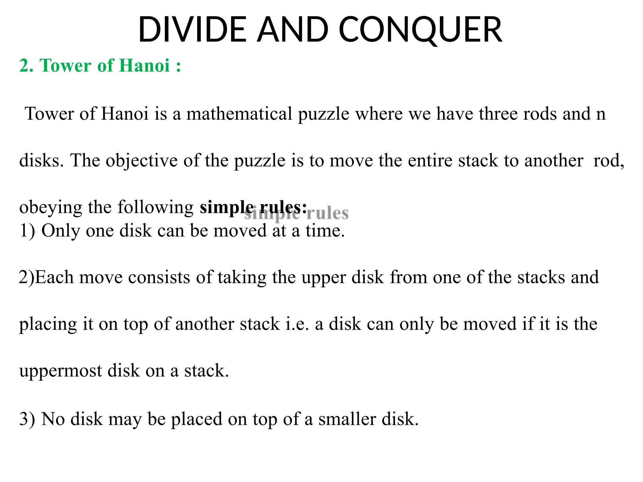 DIVIDE AND CONQUER
2. Tower of Hanoi :
Tower of Hanoi is a mathematical puzzle where we have three rods and n
disks. The objective of the puzzle is to move the entire stack to another rod,
obeying the following simple rules:
1) Only one disk can be moved at a time.
2)Each move consists of taking the upper disk from one of the stacks and
placing it on top of another stack i.e. a disk can only be moved if it is the
uppermost disk on a stack.
3) No disk may be placed on top of a smaller disk.
 