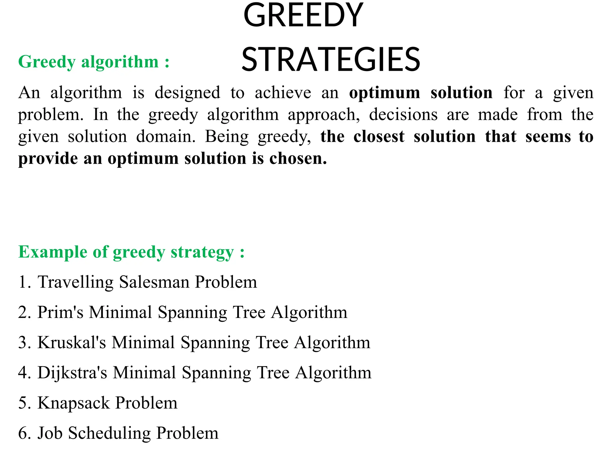 GREEDY
STRATEGIES
Greedy algorithm :
An algorithm is designed to achieve an optimum solution for a given
problem. In the greedy algorithm approach, decisions are made from the
given solution domain. Being greedy, the closest solution that seems to
provide an optimum solution is chosen.
Example of greedy strategy :
1. Travelling Salesman Problem
2. Prim's Minimal Spanning Tree Algorithm
3. Kruskal's Minimal Spanning Tree Algorithm
4. Dijkstra's Minimal Spanning Tree Algorithm
5. Knapsack Problem
6. Job Scheduling Problem
 