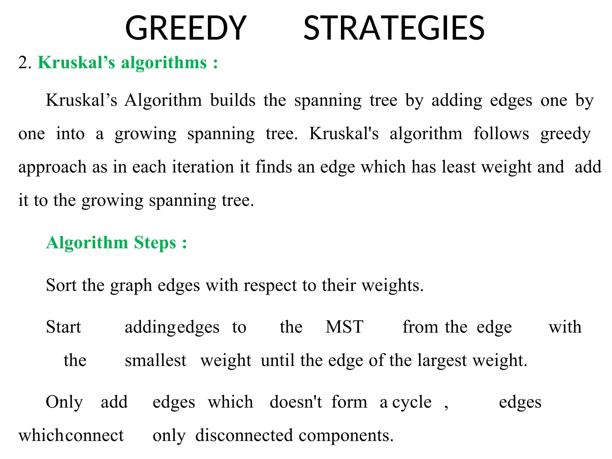 GREEDY STRATEGIES
2. Kruskal’s algorithms :
Kruskal’s Algorithm builds the spanning tree by adding edges one by
one into a growing spanning tree. Kruskal's algorithm follows greedy
approach as in each iteration it finds an edge which has least weight and add
it to the growing spanning tree.
Algorithm Steps :
Sort the graph edges with respect to their weights.
Start addingedges to the MST from the edge with
the smallest weight until the edge of the largest weight.
Only add edges which doesn't form a cycle , edges
whichconnect only disconnected components.
 