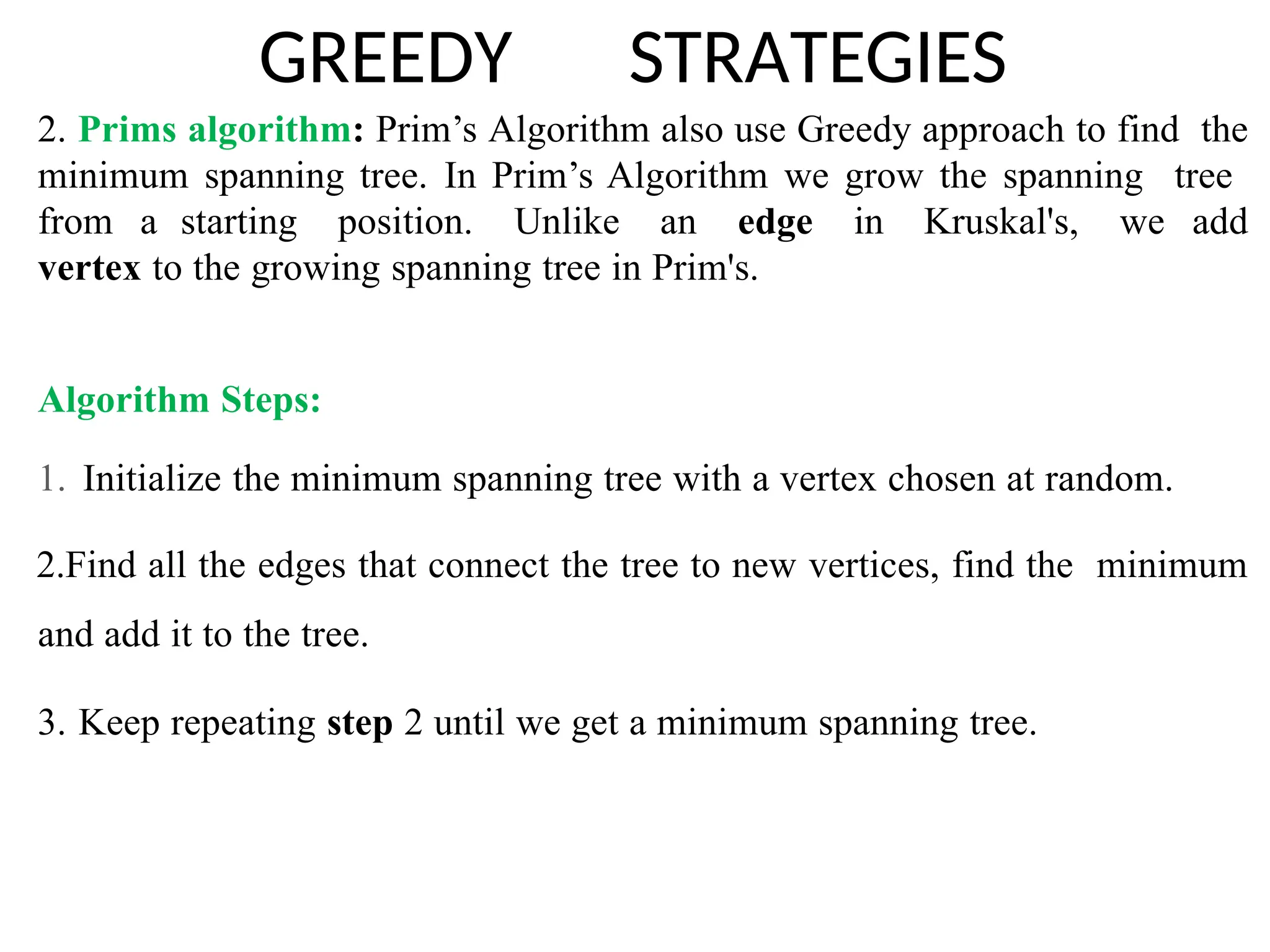 GREEDY STRATEGIES
2. Prims algorithm: Prim’s Algorithm also use Greedy approach to find the
minimum spanning tree. In Prim’s Algorithm we grow the spanning tree
from a starting position. Unlike an edge in Kruskal's, we add
vertex to the growing spanning tree in Prim's.
Algorithm Steps:
1. Initialize the minimum spanning tree with a vertex chosen at random.
2.Find all the edges that connect the tree to new vertices, find the minimum
and add it to the tree.
3. Keep repeating step 2 until we get a minimum spanning tree.
 