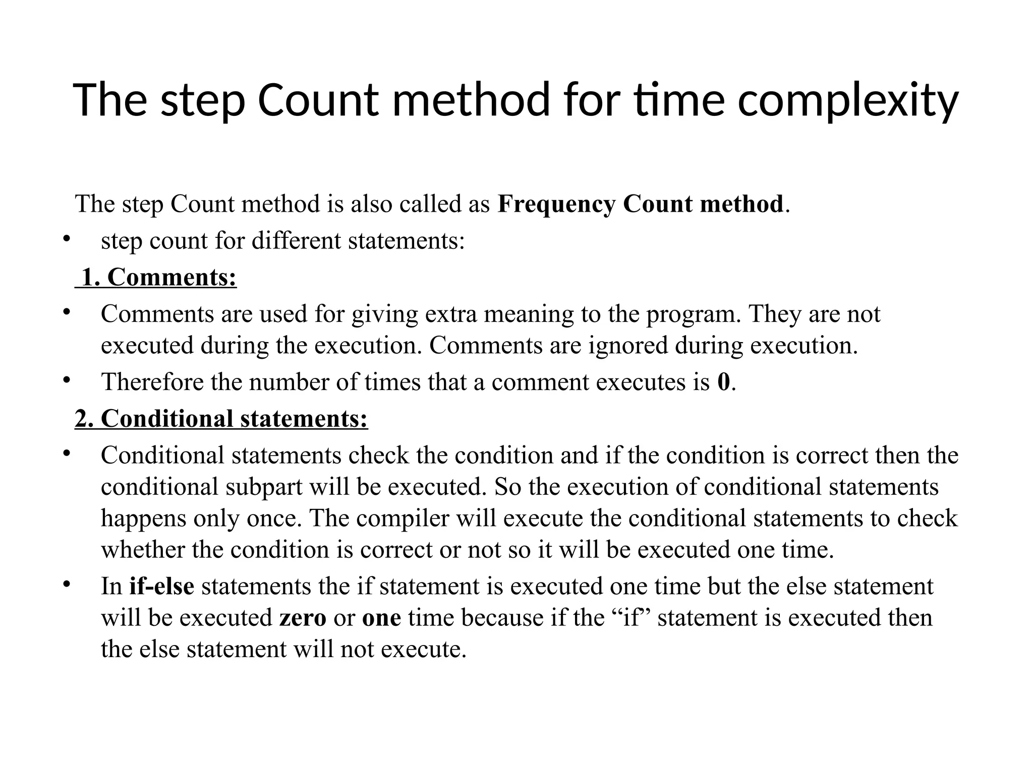 The step Count method for time complexity
The step Count method is also called as Frequency Count method.
• step count for different statements:
1. Comments:
• Comments are used for giving extra meaning to the program. They are not
executed during the execution. Comments are ignored during execution.
• Therefore the number of times that a comment executes is 0.
2. Conditional statements:
• Conditional statements check the condition and if the condition is correct then the
conditional subpart will be executed. So the execution of conditional statements
happens only once. The compiler will execute the conditional statements to check
whether the condition is correct or not so it will be executed one time.
• In if-else statements the if statement is executed one time but the else statement
will be executed zero or one time because if the “if” statement is executed then
the else statement will not execute.
 