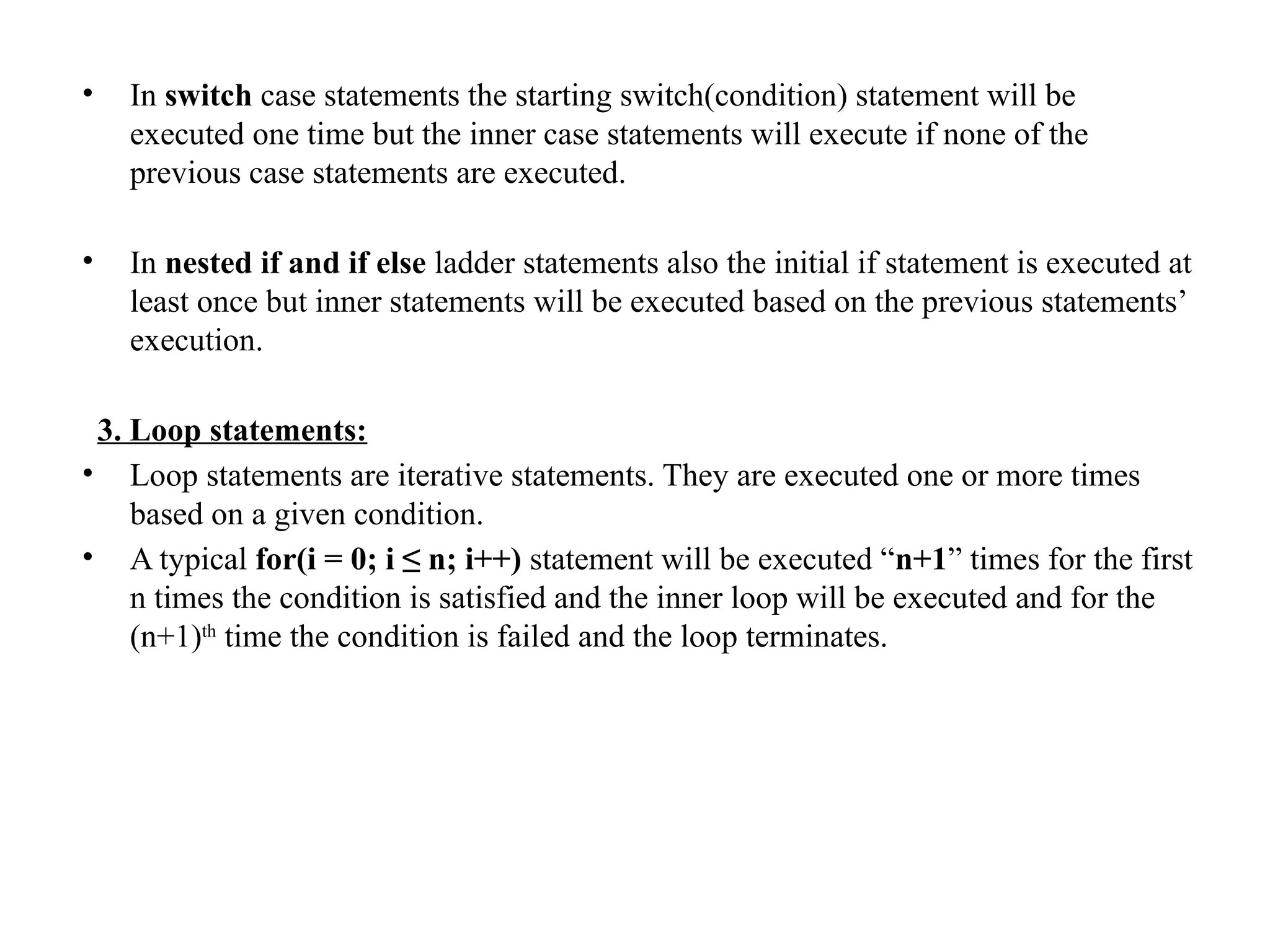 • In switch case statements the starting switch(condition) statement will be
executed one time but the inner case statements will execute if none of the
previous case statements are executed.
• In nested if and if else ladder statements also the initial if statement is executed at
least once but inner statements will be executed based on the previous statements’
execution.
3. Loop statements:
• Loop statements are iterative statements. They are executed one or more times
based on a given condition.
• A typical for(i = 0; i ≤ n; i++) statement will be executed “n+1” times for the first
n times the condition is satisfied and the inner loop will be executed and for the
(n+1)th
time the condition is failed and the loop terminates.
 