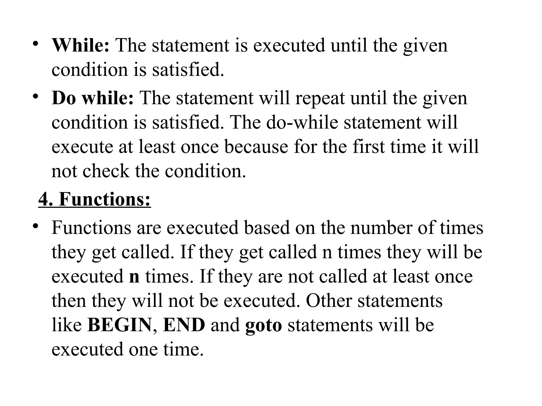 • While: The statement is executed until the given
condition is satisfied.
• Do while: The statement will repeat until the given
condition is satisfied. The do-while statement will
execute at least once because for the first time it will
not check the condition.
4. Functions:
• Functions are executed based on the number of times
they get called. If they get called n times they will be
executed n times. If they are not called at least once
then they will not be executed. Other statements
like BEGIN, END and goto statements will be
executed one time.
 