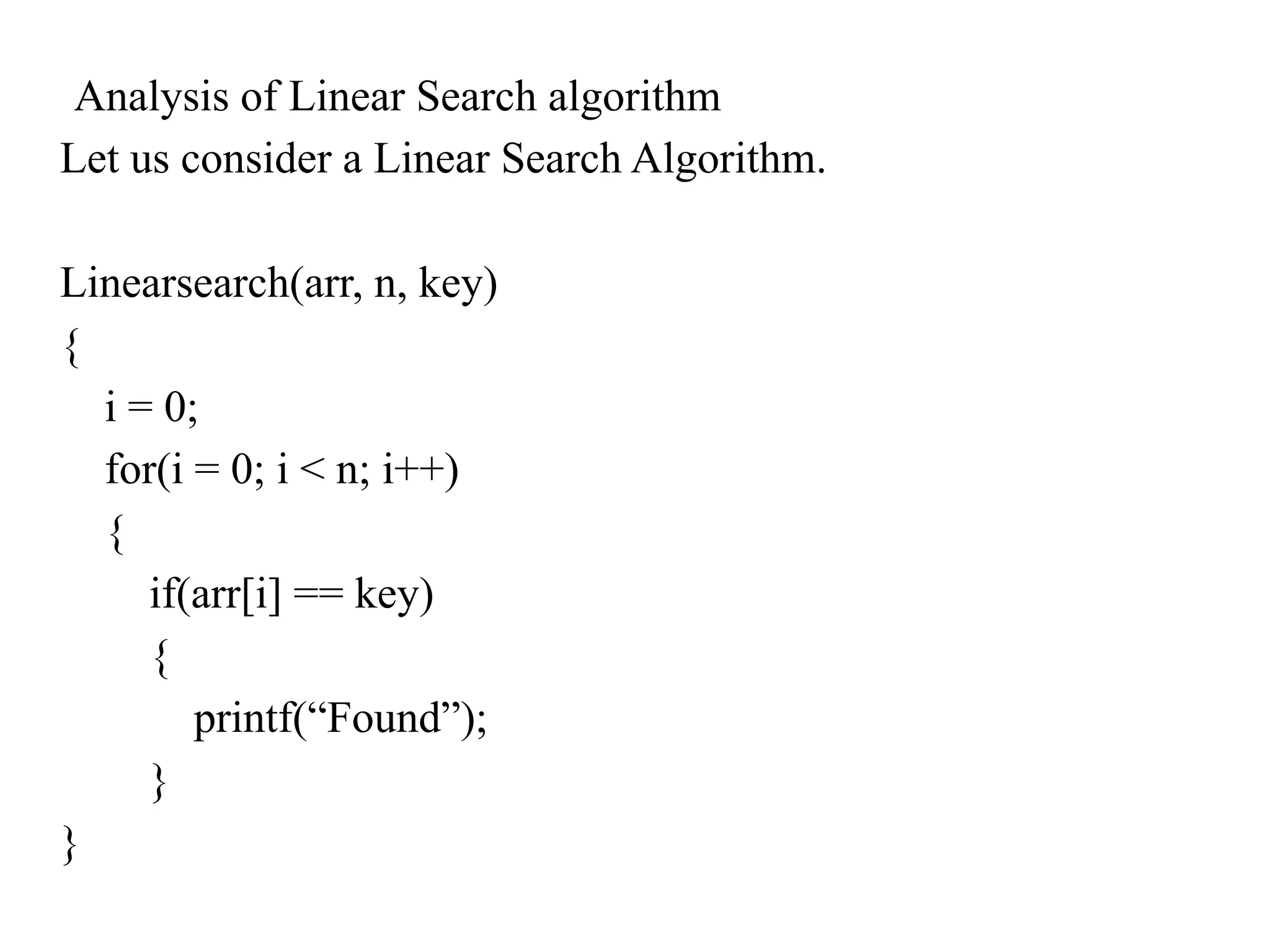 Analysis of Linear Search algorithm
Let us consider a Linear Search Algorithm.
Linearsearch(arr, n, key)
{
i = 0;
for(i = 0; i < n; i++)
{
if(arr[i] == key)
{
printf(“Found”);
}
}
 