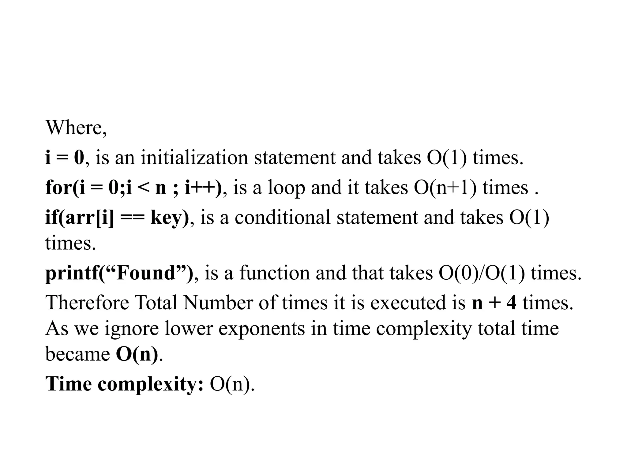 Where,
i = 0, is an initialization statement and takes O(1) times.
for(i = 0;i < n ; i++), is a loop and it takes O(n+1) times .
if(arr[i] == key), is a conditional statement and takes O(1)
times.
printf(“Found”), is a function and that takes O(0)/O(1) times.
Therefore Total Number of times it is executed is n + 4 times.
As we ignore lower exponents in time complexity total time
became O(n).
Time complexity: O(n).
 