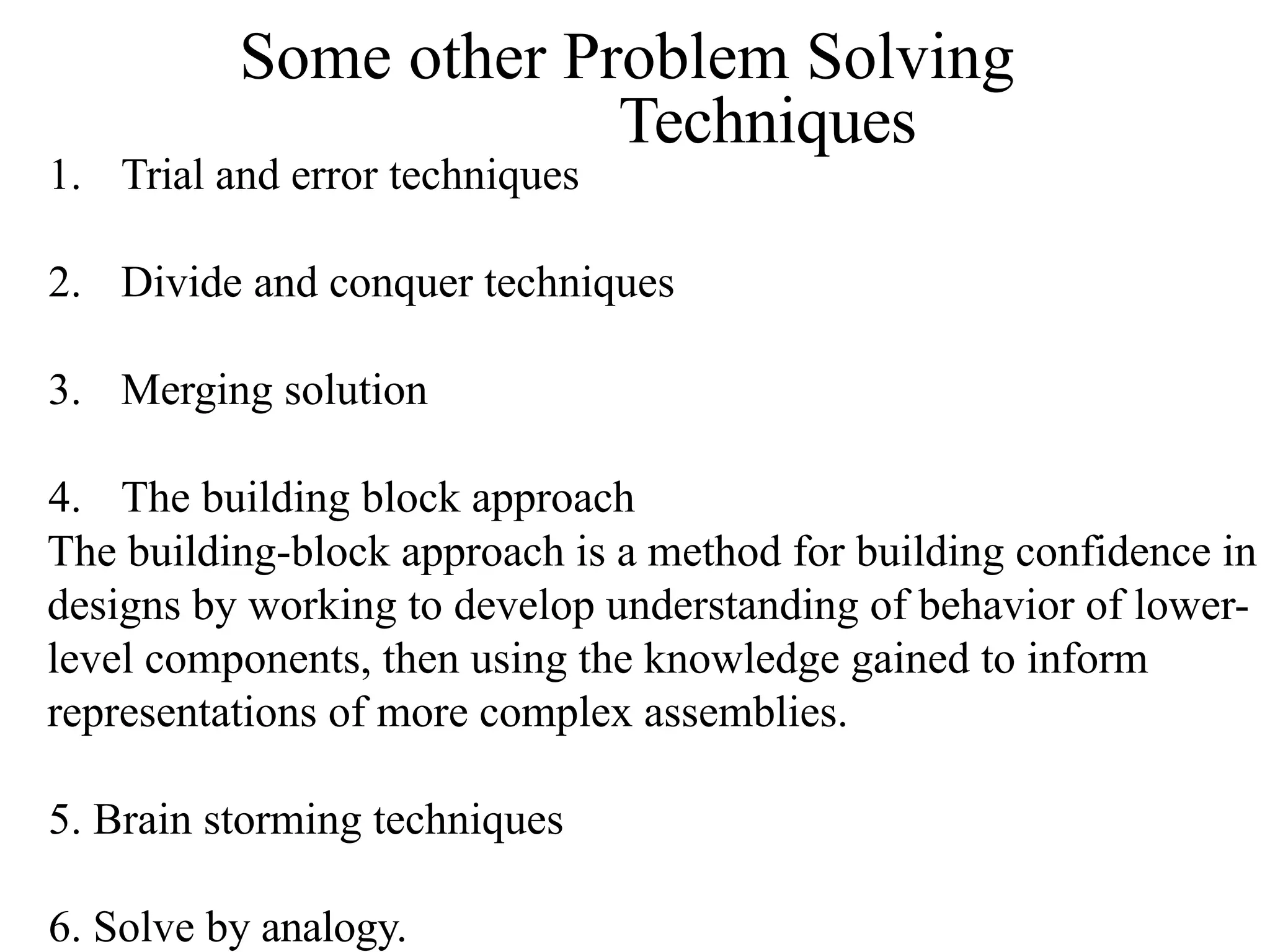 Some other Problem Solving
Techniques
1. Trial and error techniques
2. Divide and conquer techniques
3. Merging solution
4. The building block approach
The building-block approach is a method for building confidence in
designs by working to develop understanding of behavior of lower-
level components, then using the knowledge gained to inform
representations of more complex assemblies.
5. Brain storming techniques
6. Solve by analogy.
 
