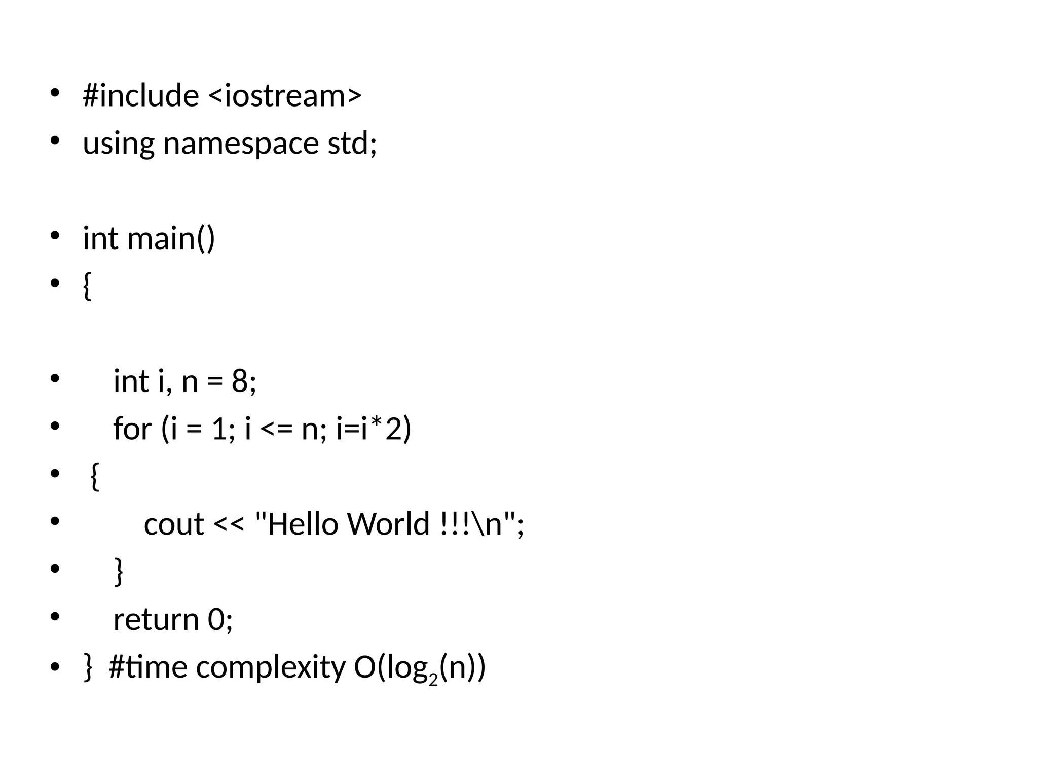 • #include <iostream>
• using namespace std;
• int main()
• {
• int i, n = 8;
• for (i = 1; i <= n; i=i*2)
• {
• cout << "Hello World !!!n";
• }
• return 0;
• } #time complexity O(log2(n))
 