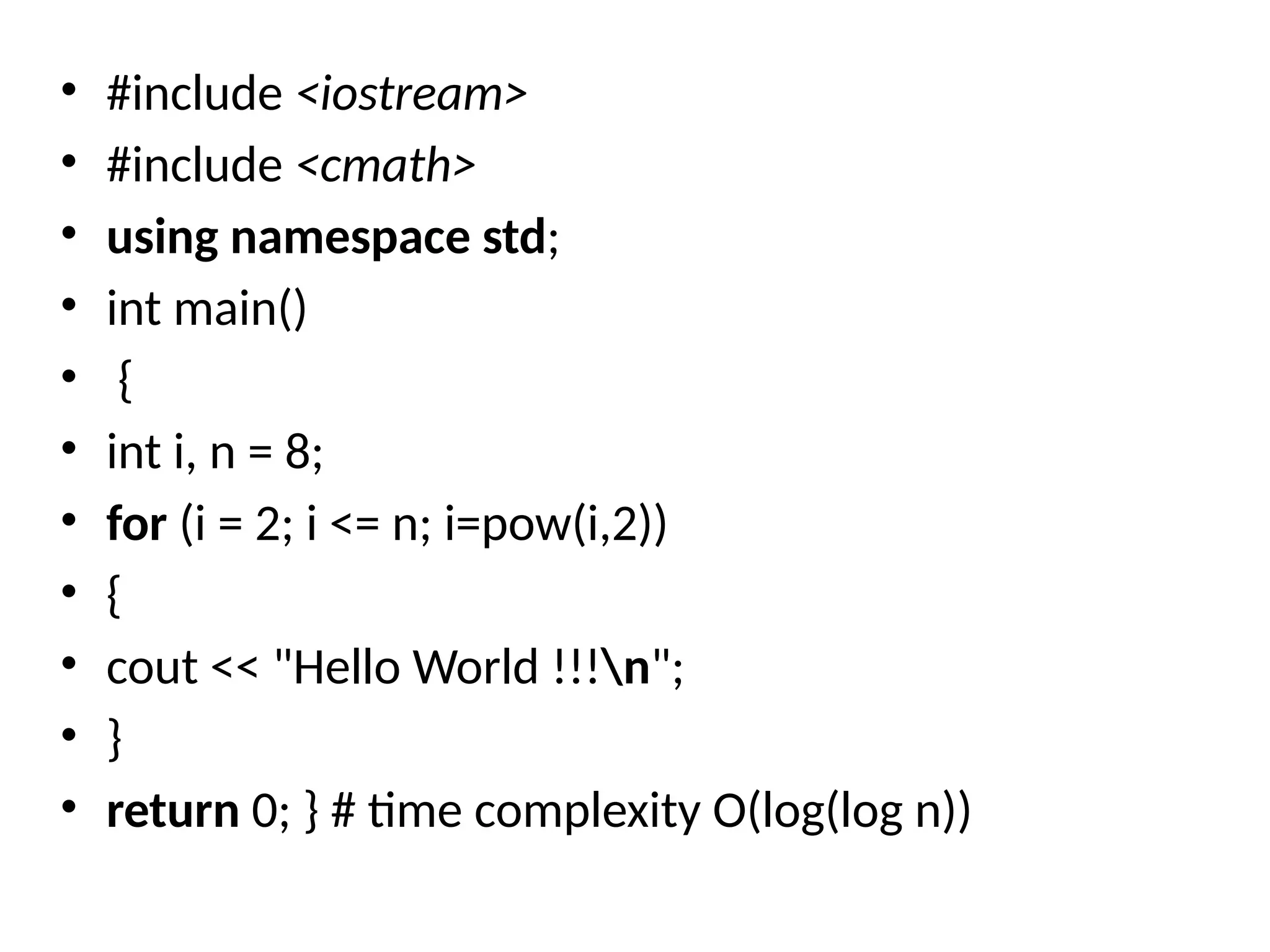 • #include <iostream>
• #include <cmath>
• using namespace std;
• int main()
• {
• int i, n = 8;
• for (i = 2; i <= n; i=pow(i,2))
• {
• cout << "Hello World !!!n";
• }
• return 0; } # time complexity O(log(log n))
 