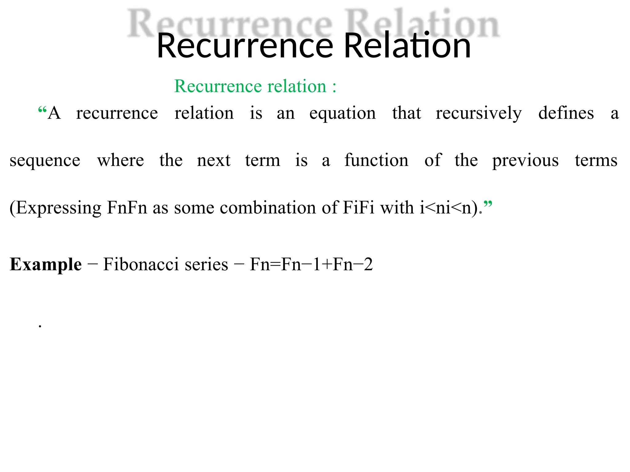 Recurrence Relation
Recurrence relation :
“A recurrence relation is an equation that recursively defines a
sequence where the next term is a function of the previous terms
(Expressing FnFn as some combination of FiFi with i<ni<n).”
Example − Fibonacci series − Fn=Fn−1+Fn−2
.
 