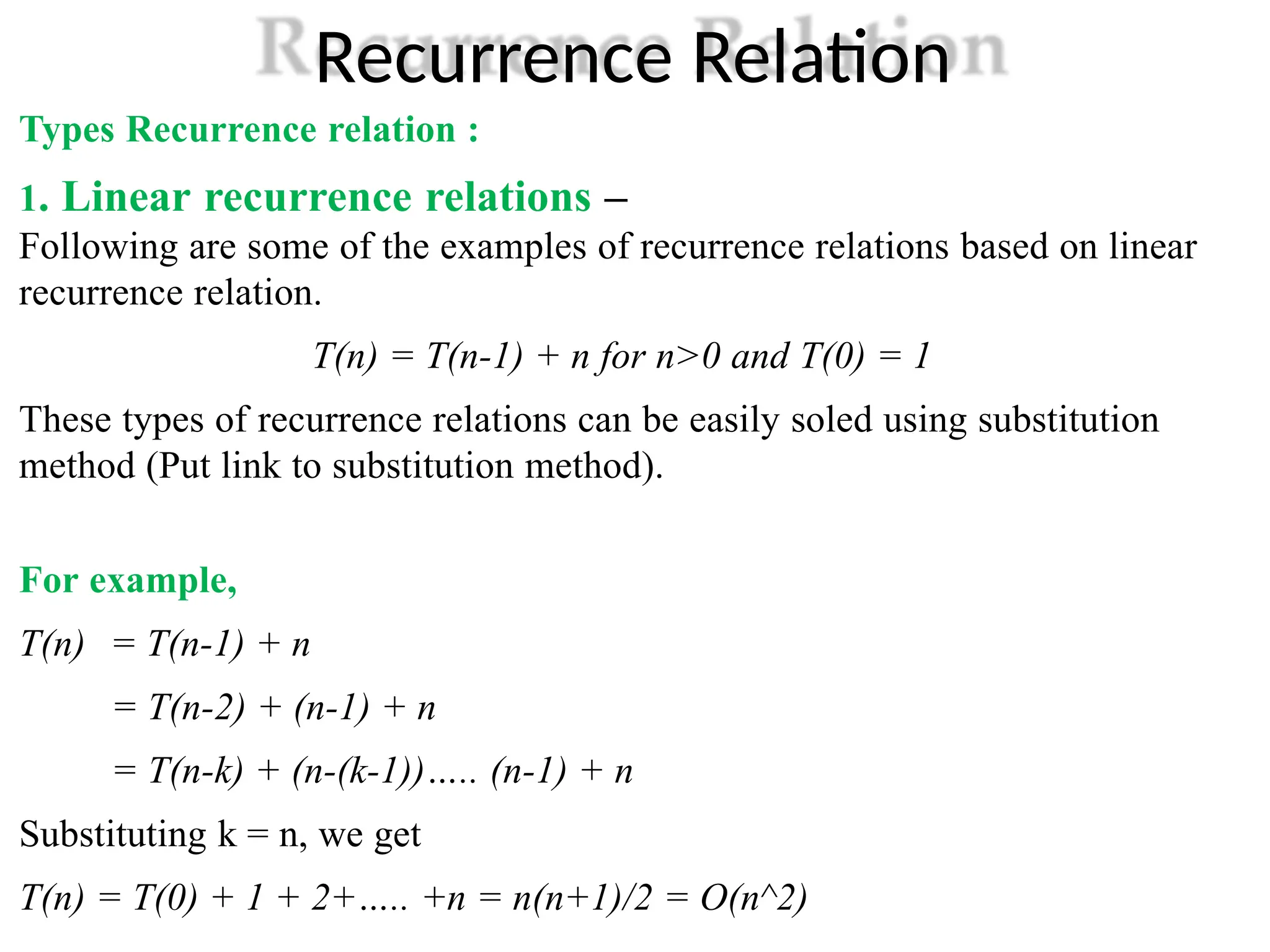 Recurrence Relation
Types Recurrence relation :
1. Linear recurrence relations –
Following are some of the examples of recurrence relations based on linear
recurrence relation.
T(n) = T(n-1) + n for n>0 and T(0) = 1
These types of recurrence relations can be easily soled using substitution
method (Put link to substitution method).
For example,
T(n) = T(n-1) + n
= T(n-2) + (n-1) + n
= T(n-k) + (n-(k-1))….. (n-1) + n
Substituting k = n, we get
T(n) = T(0) + 1 + 2+….. +n = n(n+1)/2 = O(n^2)
 