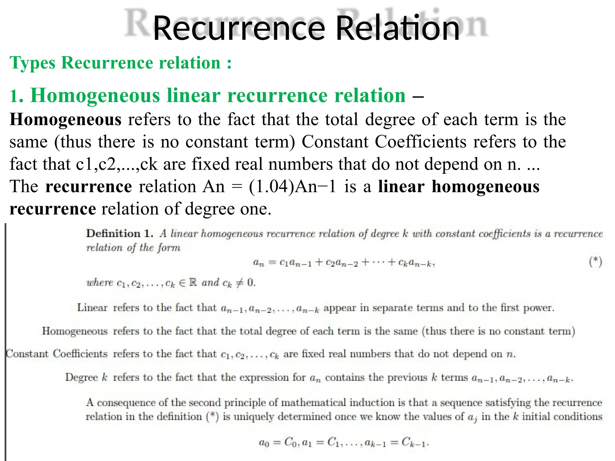 Recurrence Relation
Types Recurrence relation :
1. Homogeneous linear recurrence relation –
Homogeneous refers to the fact that the total degree of each term is the
same (thus there is no constant term) Constant Coefficients refers to the
fact that c1,c2,...,ck are fixed real numbers that do not depend on n. ...
The recurrence relation An = (1.04)An−1 is a linear homogeneous
recurrence relation of degree one.
.
 