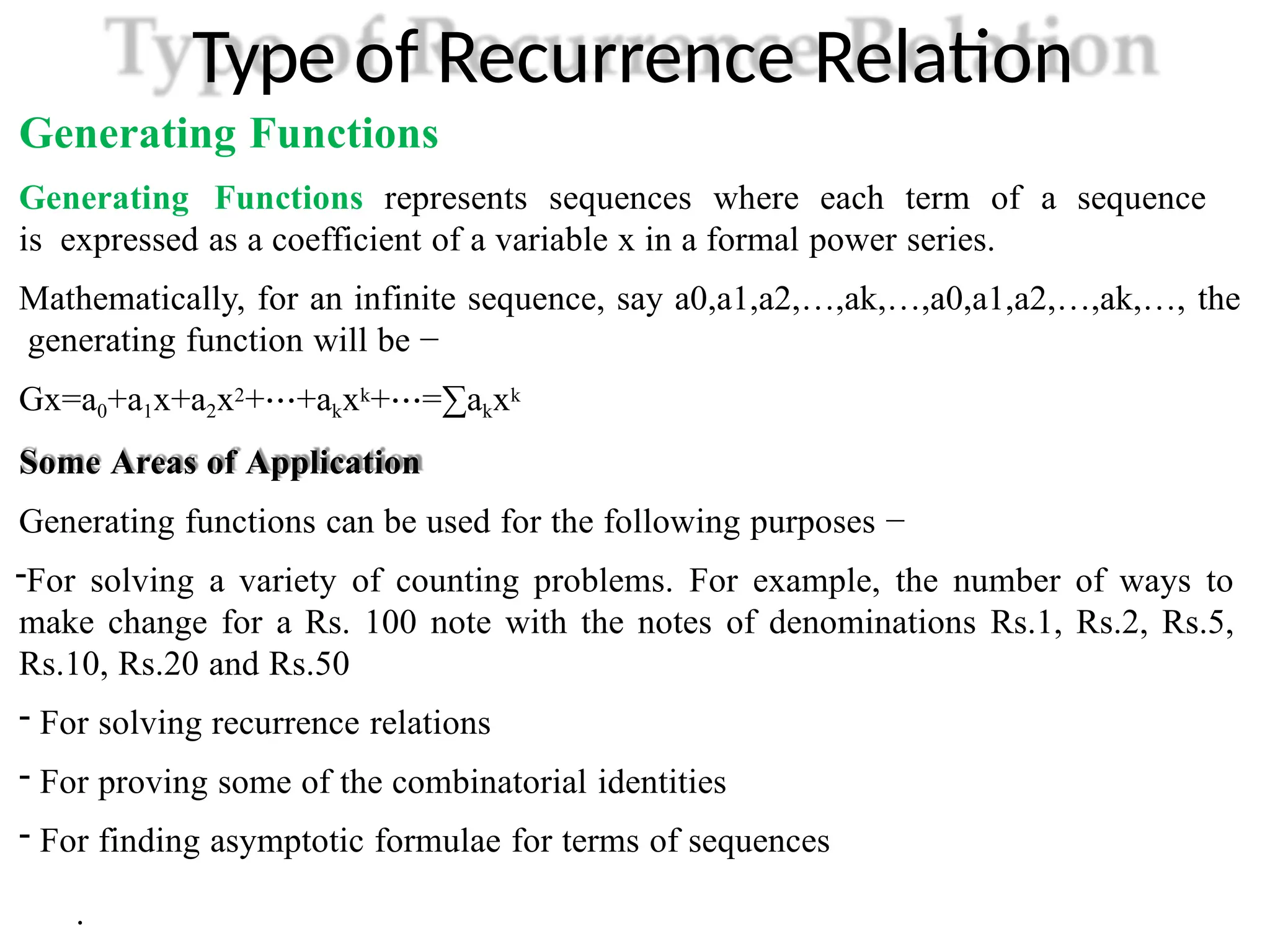 Type of Recurrence Relation
Generating Functions
Generating Functions represents sequences where each term of a sequence
is expressed as a coefficient of a variable x in a formal power series.
Mathematically, for an infinite sequence, say a0,a1,a2,…,ak,…,a0,a1,a2,…,ak,…, the
generating function will be −
Gx=a0+a1x+a2x2+⋯+akxk+⋯=∑akxk
Some Areas of Application
Generating functions can be used for the following purposes −
-For solving a variety of counting problems. For example, the number of ways to
make change for a Rs. 100 note with the notes of denominations Rs.1, Rs.2, Rs.5,
Rs.10, Rs.20 and Rs.50
- For solving recurrence relations
- For proving some of the combinatorial identities
- For finding asymptotic formulae for terms of sequences
.
 