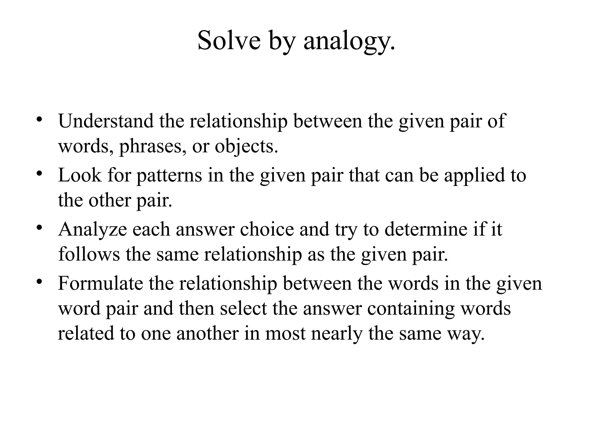 Solve by analogy.
• Understand the relationship between the given pair of
words, phrases, or objects.
• Look for patterns in the given pair that can be applied to
the other pair.
• Analyze each answer choice and try to determine if it
follows the same relationship as the given pair.
• Formulate the relationship between the words in the given
word pair and then select the answer containing words
related to one another in most nearly the same way.
 