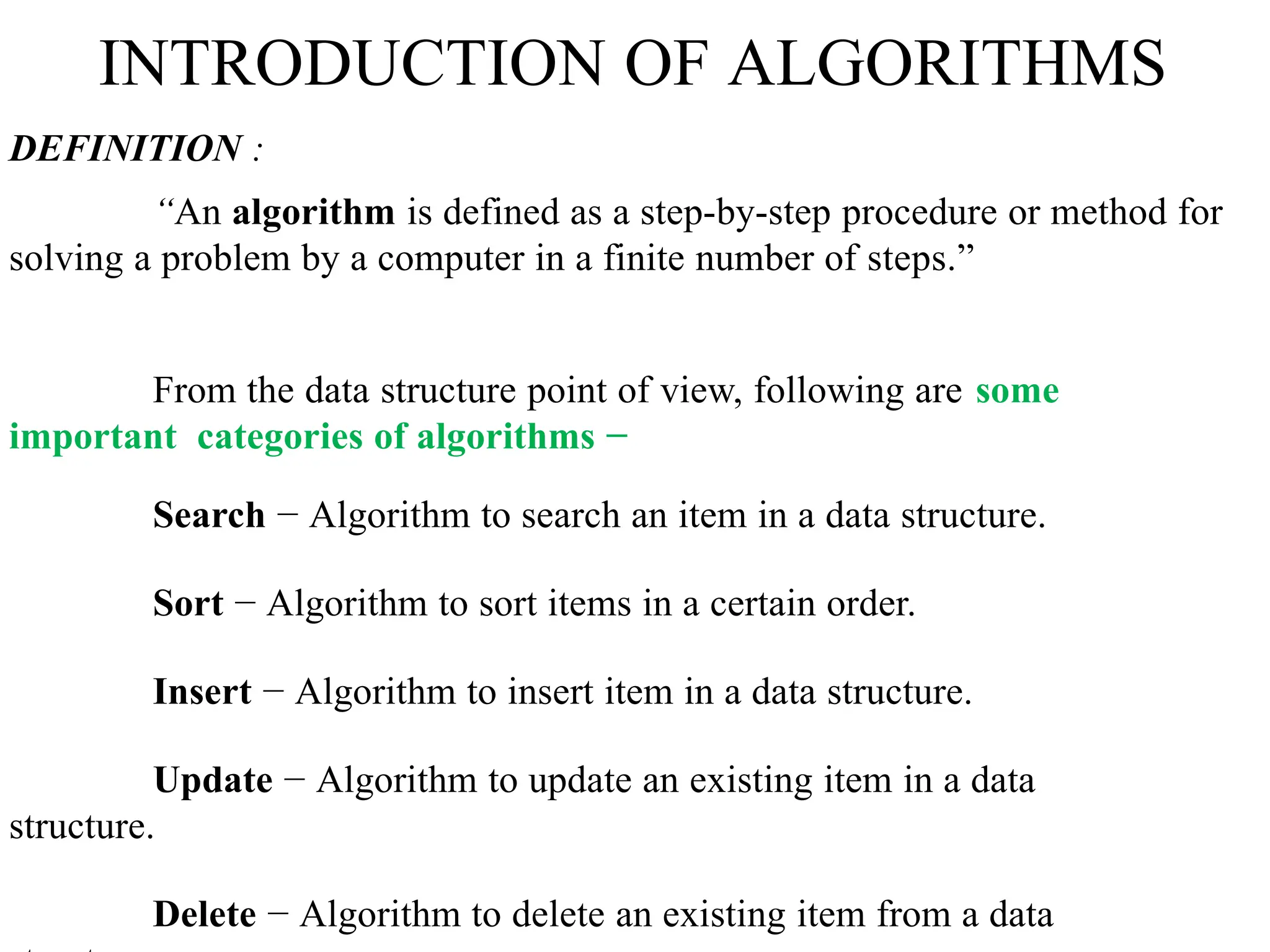 INTRODUCTION OF ALGORITHMS
DEFINITION :
“An algorithm is defined as a step-by-step procedure or method for
solving a problem by a computer in a finite number of steps.”
From the data structure point of view, following are some
important categories of algorithms −
Search − Algorithm to search an item in a data structure.
Sort − Algorithm to sort items in a certain order.
Insert − Algorithm to insert item in a data structure.
Update − Algorithm to update an existing item in a data
structure.
Delete − Algorithm to delete an existing item from a data
 