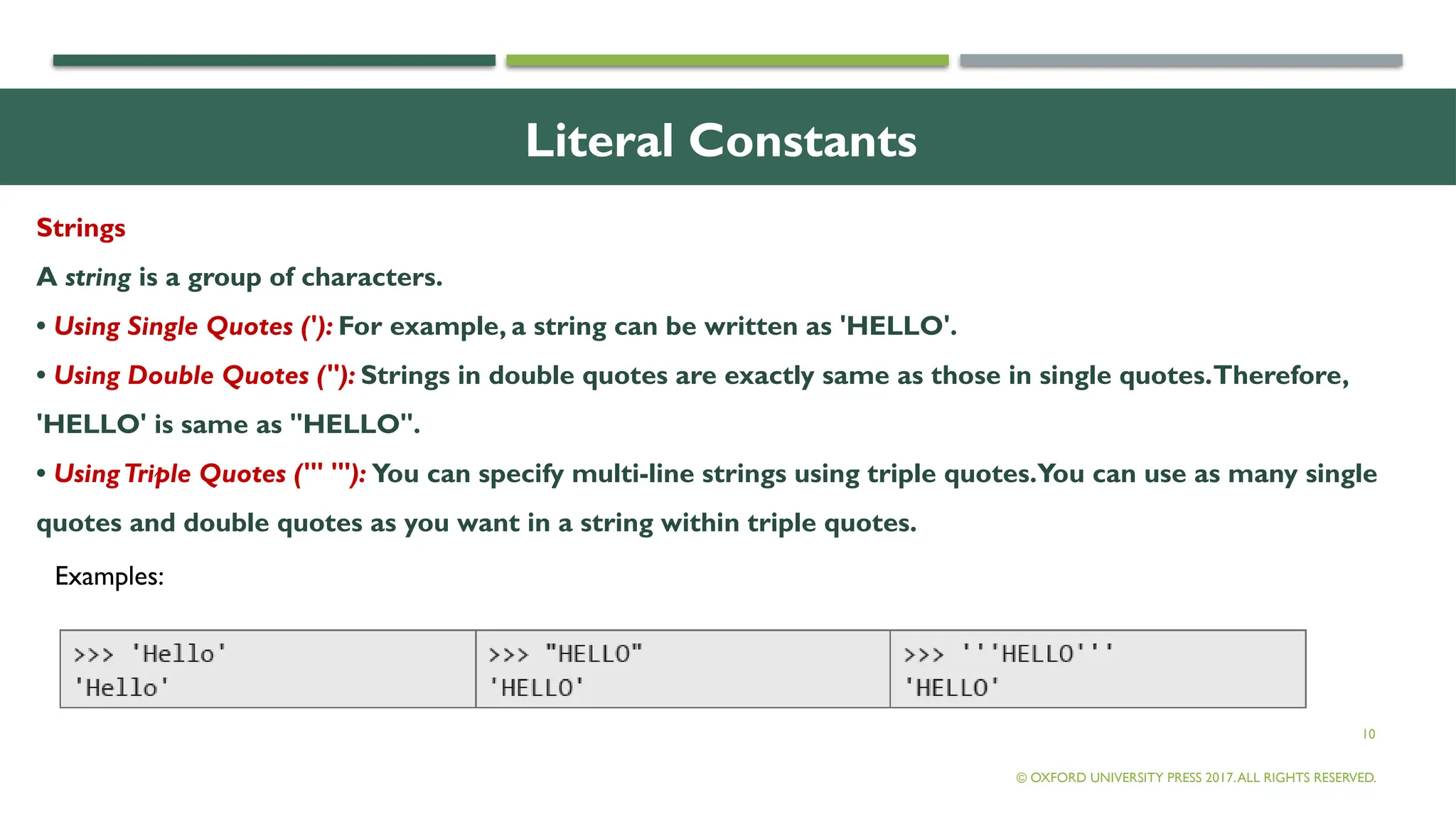 10
Literal Constants
Strings
A string is a group of characters.
• Using Single Quotes ('): For example, a string can be written as 'HELLO'.
• Using Double Quotes ("): Strings in double quotes are exactly same as those in single quotes.Therefore,
'HELLO' is same as "HELLO".
• UsingTriple Quotes (''' '''): You can specify multi-line strings using triple quotes.You can use as many single
quotes and double quotes as you want in a string within triple quotes.
© OXFORD UNIVERSITY PRESS 2017.ALL RIGHTS RESERVED.
Examples:
 