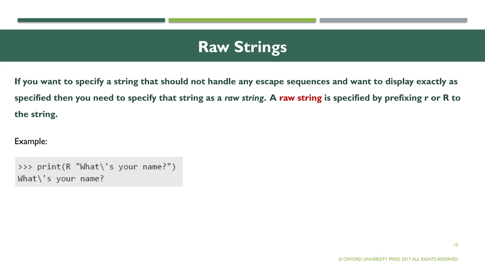 12
Raw Strings
If you want to specify a string that should not handle any escape sequences and want to display exactly as
specified then you need to specify that string as a raw string. A raw string is specified by prefixing r or R to
the string.
© OXFORD UNIVERSITY PRESS 2017.ALL RIGHTS RESERVED.
Example:
 