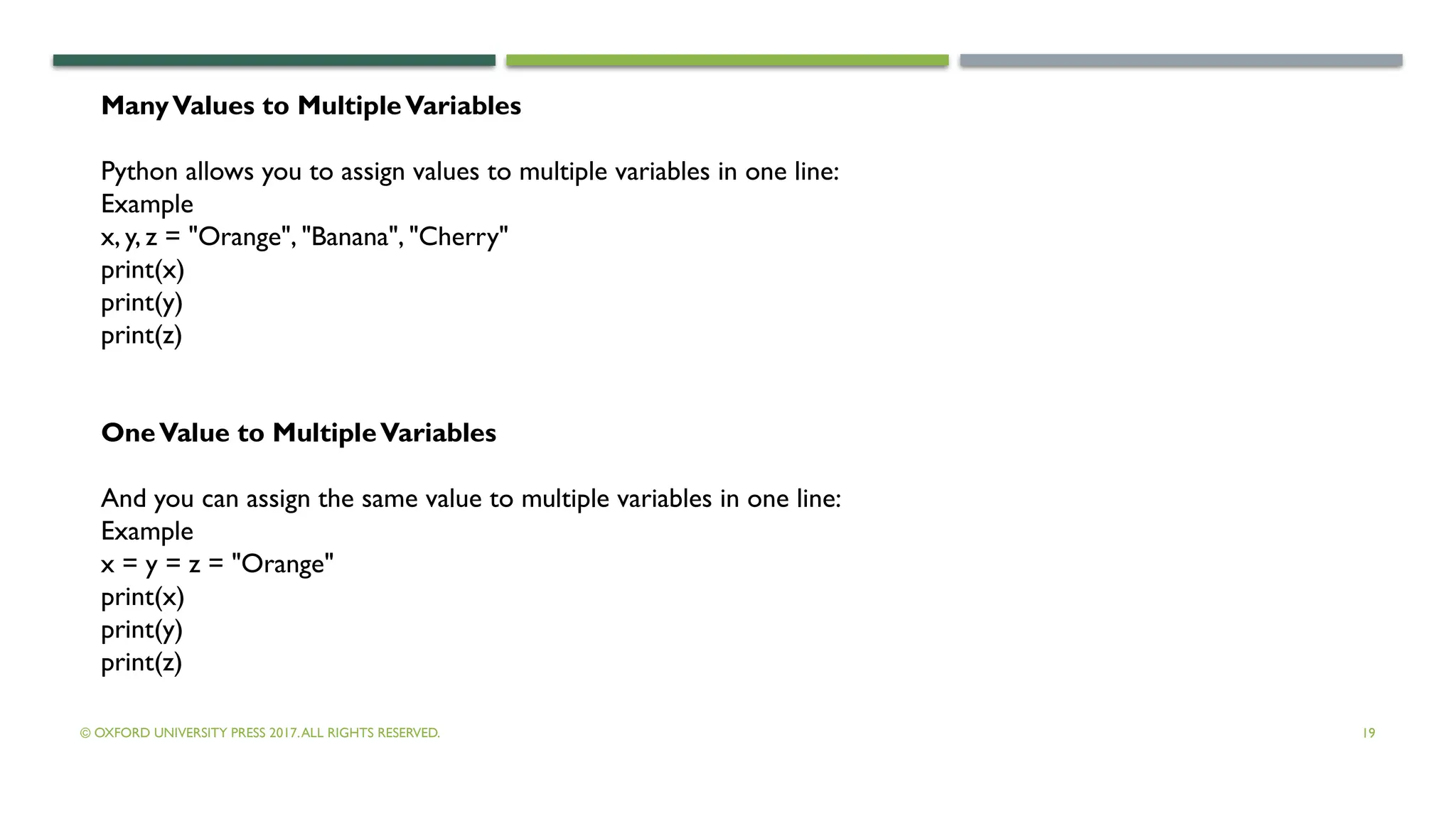 © OXFORD UNIVERSITY PRESS 2017.ALL RIGHTS RESERVED. 19
ManyValues to MultipleVariables
Python allows you to assign values to multiple variables in one line:
Example
x, y, z = "Orange", "Banana", "Cherry"
print(x)
print(y)
print(z)
OneValue to MultipleVariables
And you can assign the same value to multiple variables in one line:
Example
x = y = z = "Orange"
print(x)
print(y)
print(z)
 