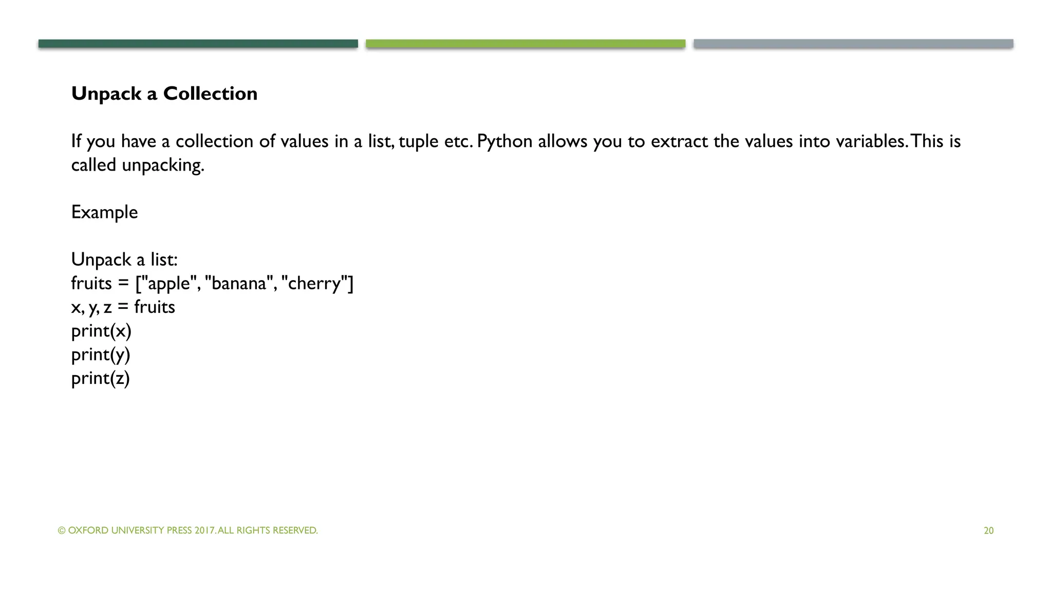 © OXFORD UNIVERSITY PRESS 2017.ALL RIGHTS RESERVED. 20
Unpack a Collection
If you have a collection of values in a list, tuple etc. Python allows you to extract the values into variables.This is
called unpacking.
Example
Unpack a list:
fruits = ["apple", "banana", "cherry"]
x, y, z = fruits
print(x)
print(y)
print(z)
 