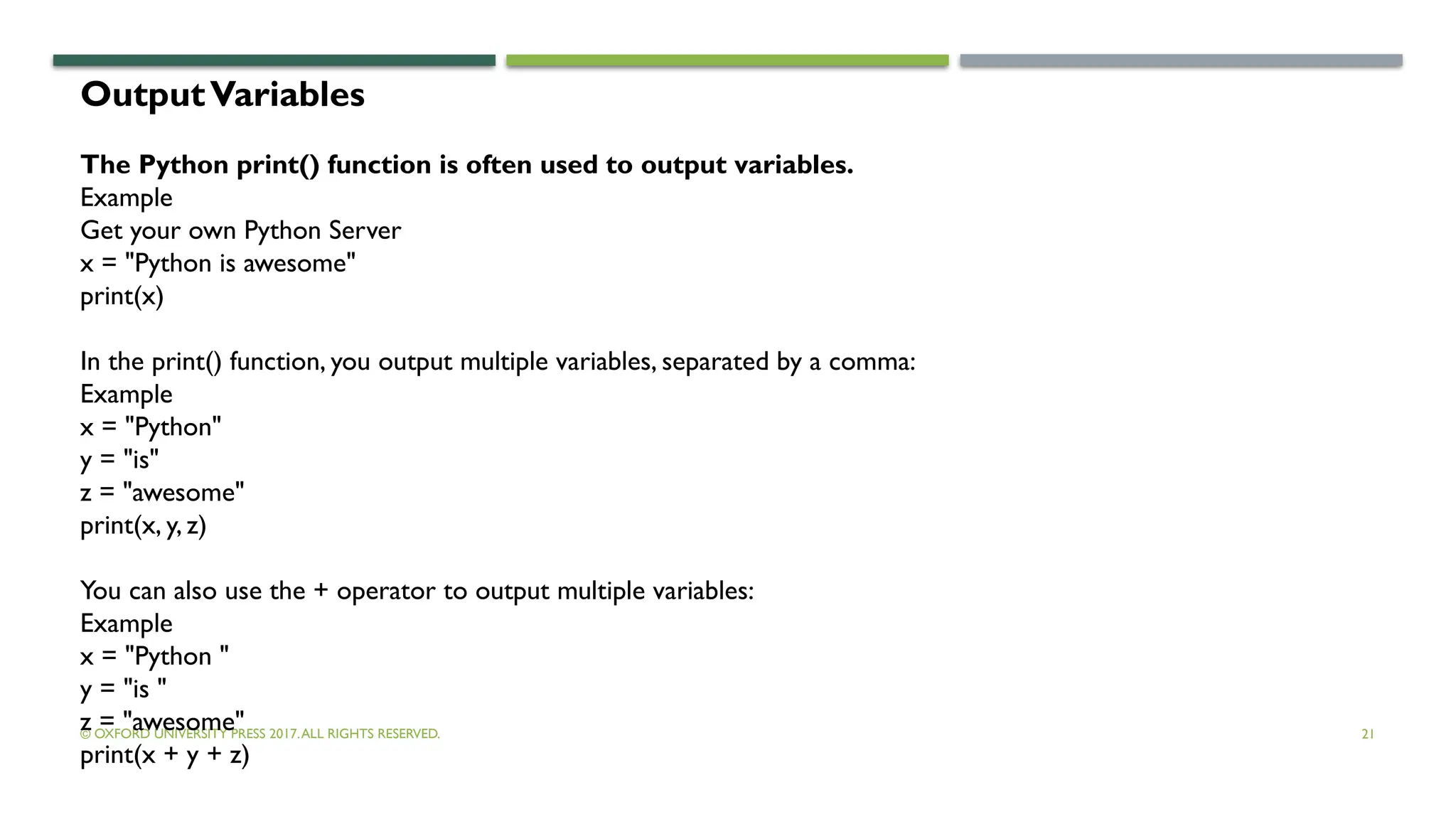 © OXFORD UNIVERSITY PRESS 2017.ALL RIGHTS RESERVED. 21
OutputVariables
The Python print() function is often used to output variables.
Example
Get your own Python Server
x = "Python is awesome"
print(x)
In the print() function, you output multiple variables, separated by a comma:
Example
x = "Python"
y = "is"
z = "awesome"
print(x, y, z)
You can also use the + operator to output multiple variables:
Example
x = "Python "
y = "is "
z = "awesome"
print(x + y + z)
 