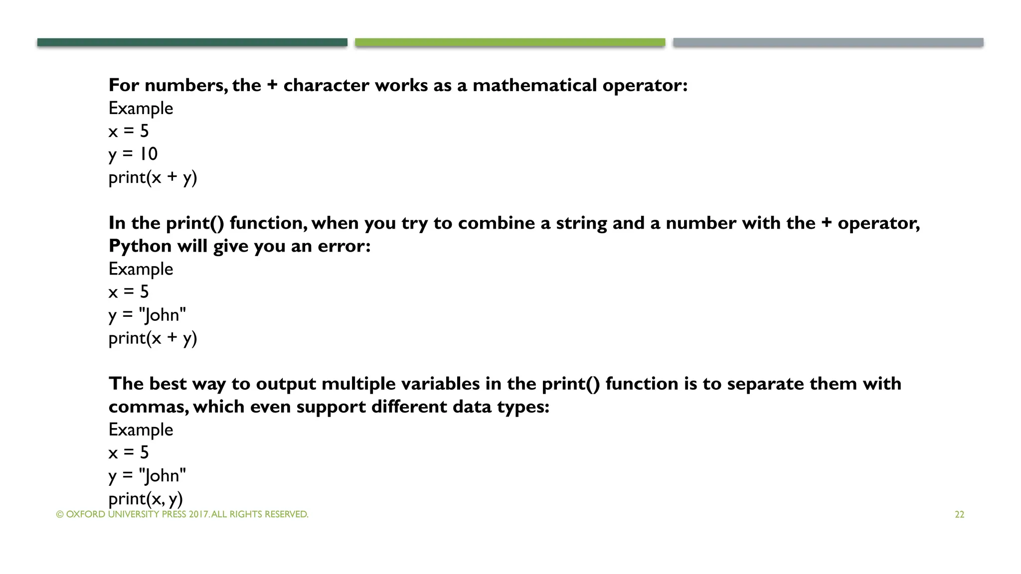 © OXFORD UNIVERSITY PRESS 2017.ALL RIGHTS RESERVED. 22
For numbers, the + character works as a mathematical operator:
Example
x = 5
y = 10
print(x + y)
In the print() function, when you try to combine a string and a number with the + operator,
Python will give you an error:
Example
x = 5
y = "John"
print(x + y)
The best way to output multiple variables in the print() function is to separate them with
commas, which even support different data types:
Example
x = 5
y = "John"
print(x, y)
 