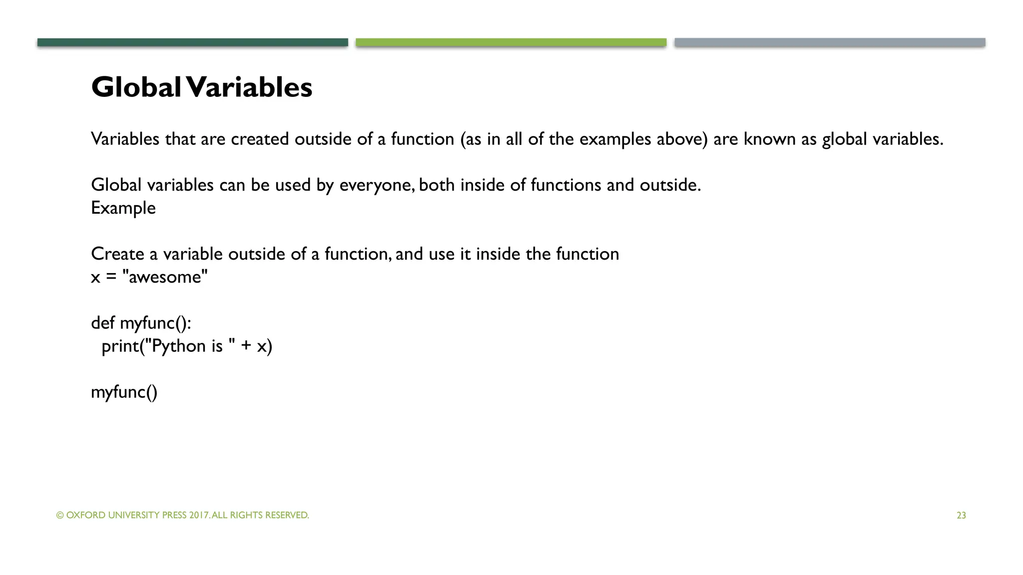 © OXFORD UNIVERSITY PRESS 2017.ALL RIGHTS RESERVED. 23
GlobalVariables
Variables that are created outside of a function (as in all of the examples above) are known as global variables.
Global variables can be used by everyone, both inside of functions and outside.
Example
Create a variable outside of a function, and use it inside the function
x = "awesome"
def myfunc():
print("Python is " + x)
myfunc()
 