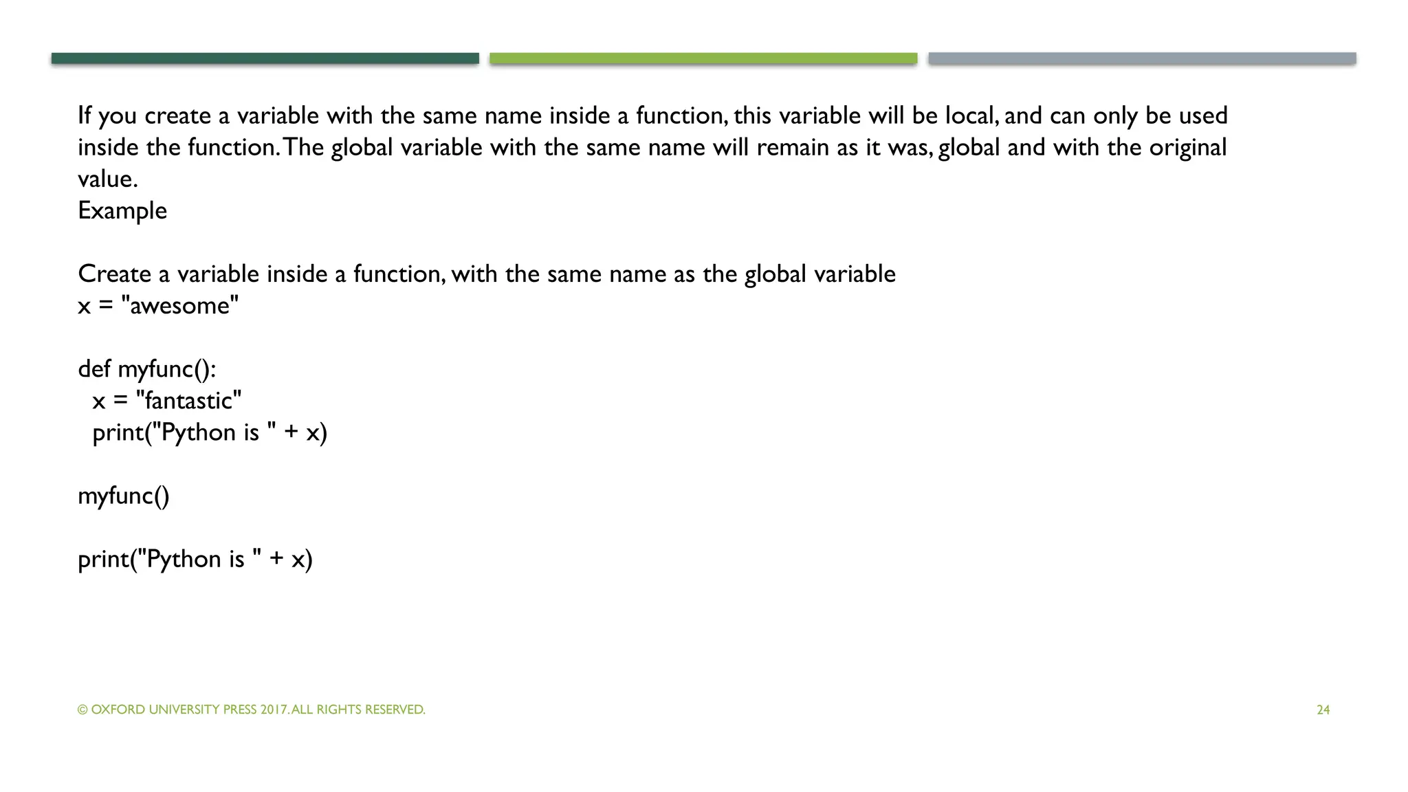 © OXFORD UNIVERSITY PRESS 2017.ALL RIGHTS RESERVED. 24
If you create a variable with the same name inside a function, this variable will be local, and can only be used
inside the function.The global variable with the same name will remain as it was, global and with the original
value.
Example
Create a variable inside a function, with the same name as the global variable
x = "awesome"
def myfunc():
x = "fantastic"
print("Python is " + x)
myfunc()
print("Python is " + x)
 