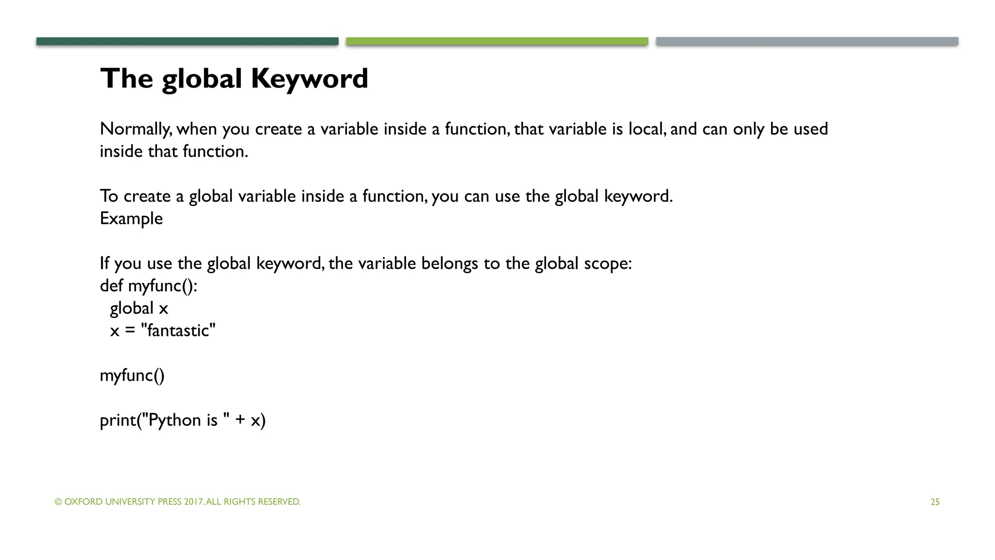 © OXFORD UNIVERSITY PRESS 2017.ALL RIGHTS RESERVED. 25
The global Keyword
Normally, when you create a variable inside a function, that variable is local, and can only be used
inside that function.
To create a global variable inside a function, you can use the global keyword.
Example
If you use the global keyword, the variable belongs to the global scope:
def myfunc():
global x
x = "fantastic"
myfunc()
print("Python is " + x)
 