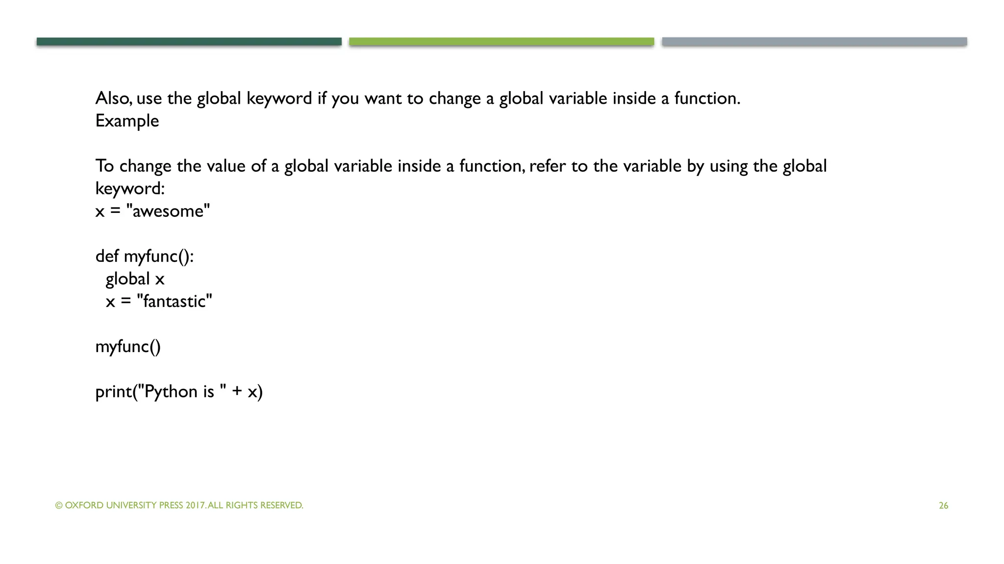 © OXFORD UNIVERSITY PRESS 2017.ALL RIGHTS RESERVED. 26
Also, use the global keyword if you want to change a global variable inside a function.
Example
To change the value of a global variable inside a function, refer to the variable by using the global
keyword:
x = "awesome"
def myfunc():
global x
x = "fantastic"
myfunc()
print("Python is " + x)
 