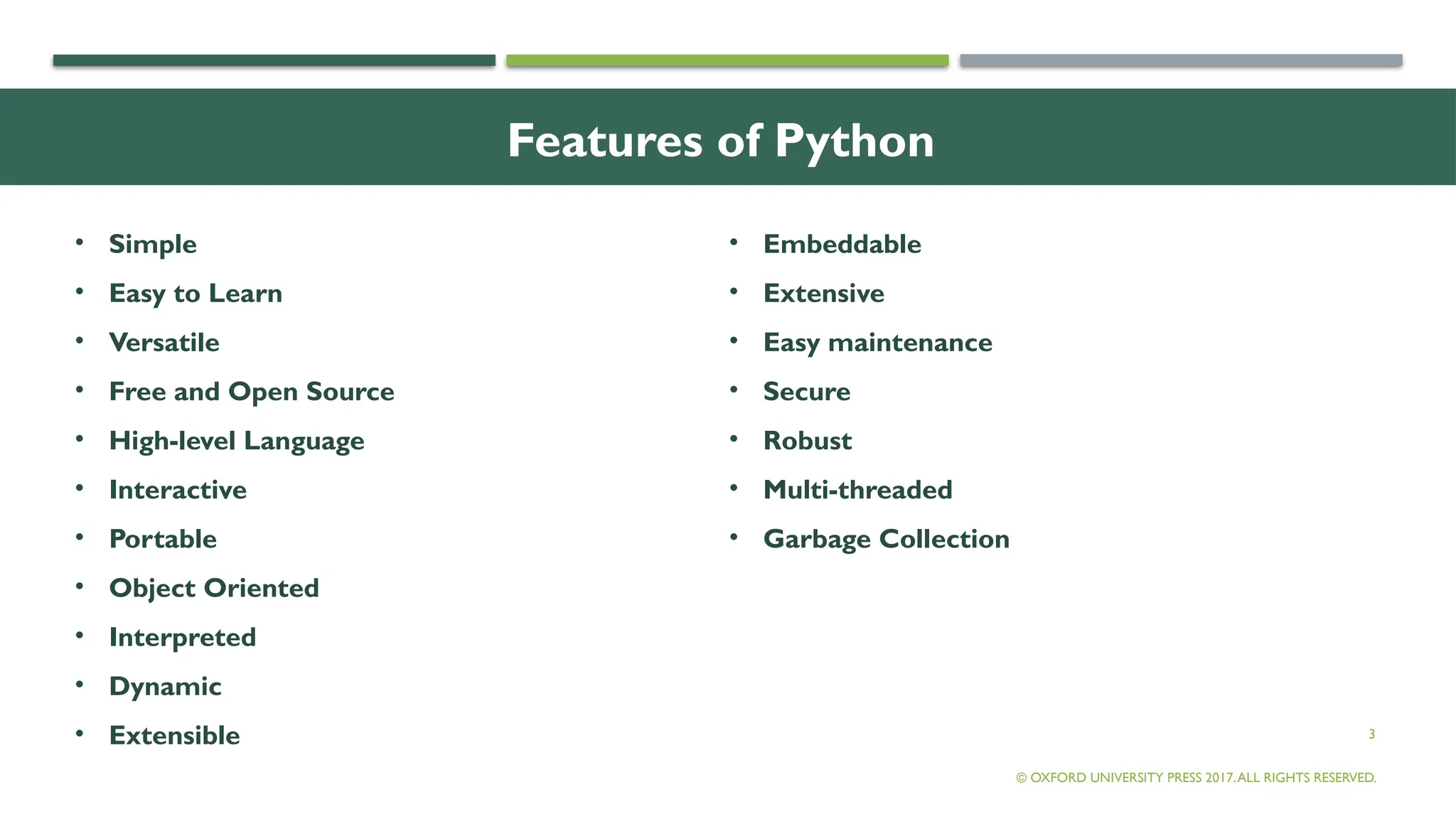 3
Features of Python
• Simple
• Easy to Learn
• Versatile
• Free and Open Source
• High-level Language
• Interactive
• Portable
• Object Oriented
• Interpreted
• Dynamic
• Extensible
• Embeddable
• Extensive
• Easy maintenance
• Secure
• Robust
• Multi-threaded
• Garbage Collection
© OXFORD UNIVERSITY PRESS 2017.ALL RIGHTS RESERVED.
 