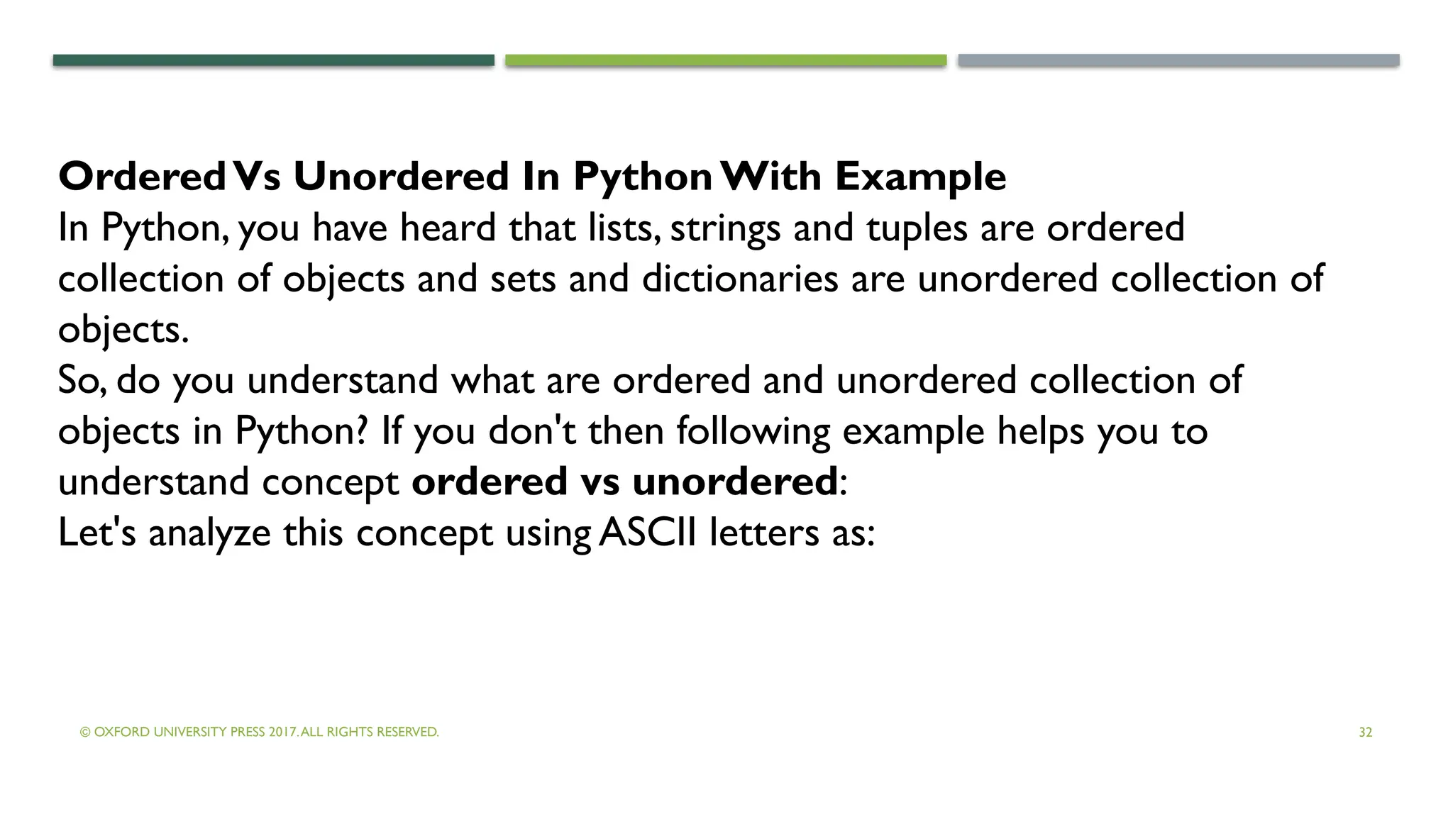 © OXFORD UNIVERSITY PRESS 2017.ALL RIGHTS RESERVED. 32
OrderedVs Unordered In PythonWith Example
In Python, you have heard that lists, strings and tuples are ordered
collection of objects and sets and dictionaries are unordered collection of
objects.
So, do you understand what are ordered and unordered collection of
objects in Python? If you don't then following example helps you to
understand concept ordered vs unordered:
Let's analyze this concept using ASCII letters as:
 