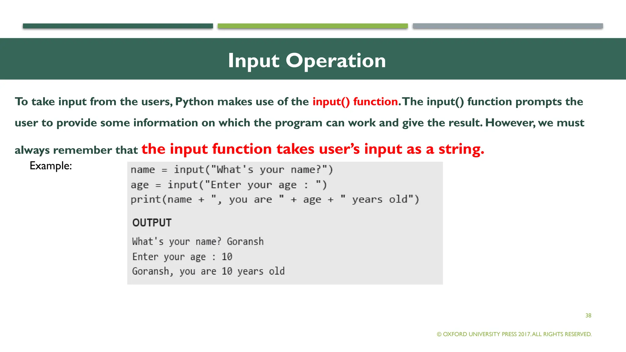 38
Input Operation
To take input from the users, Python makes use of the input() function.The input() function prompts the
user to provide some information on which the program can work and give the result. However, we must
always remember that the input function takes user’s input as a string.
© OXFORD UNIVERSITY PRESS 2017.ALL RIGHTS RESERVED.
Example:
 