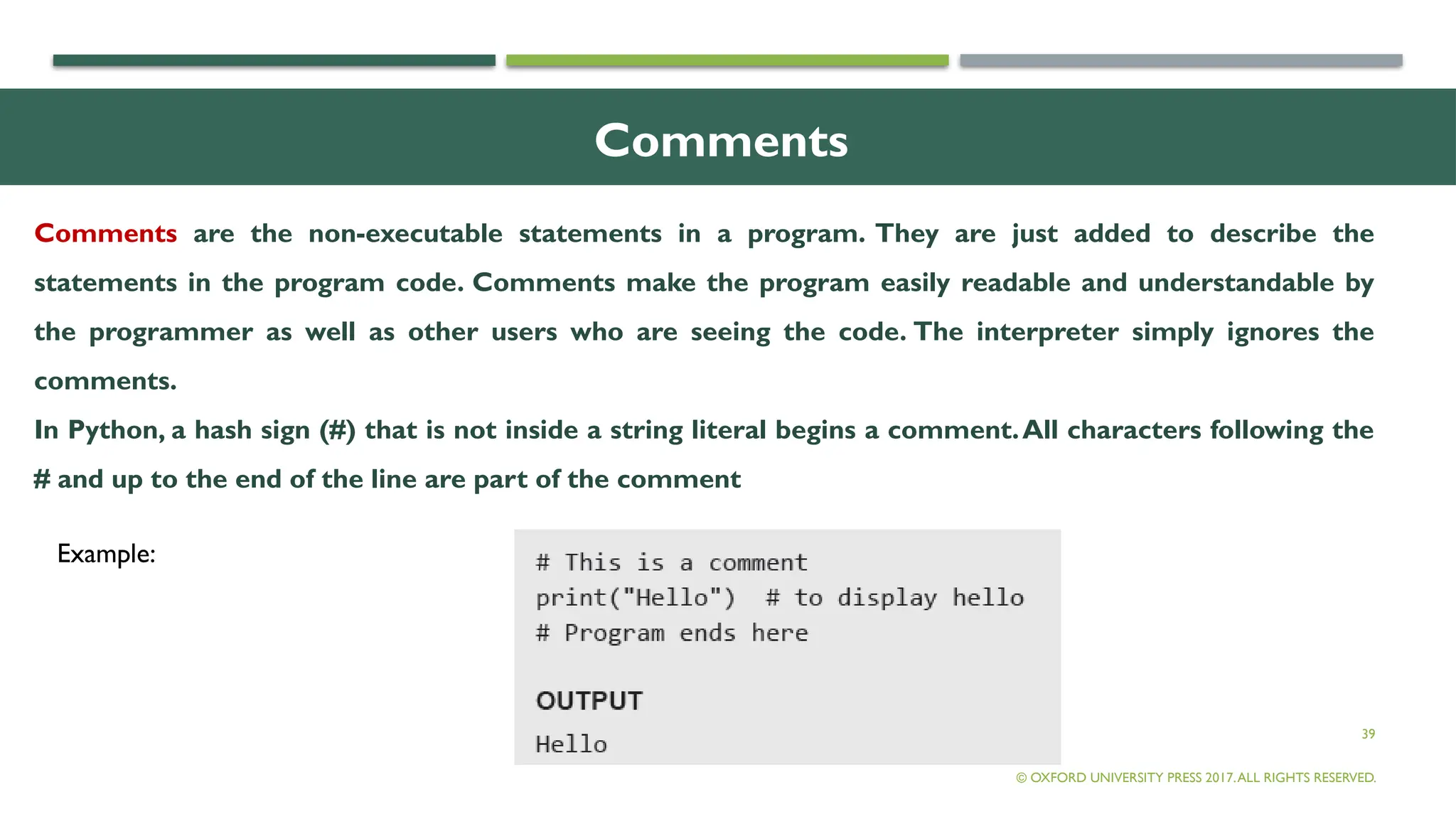 39
Comments
Comments are the non-executable statements in a program. They are just added to describe the
statements in the program code. Comments make the program easily readable and understandable by
the programmer as well as other users who are seeing the code. The interpreter simply ignores the
comments.
In Python, a hash sign (#) that is not inside a string literal begins a comment.All characters following the
# and up to the end of the line are part of the comment
© OXFORD UNIVERSITY PRESS 2017.ALL RIGHTS RESERVED.
Example:
 