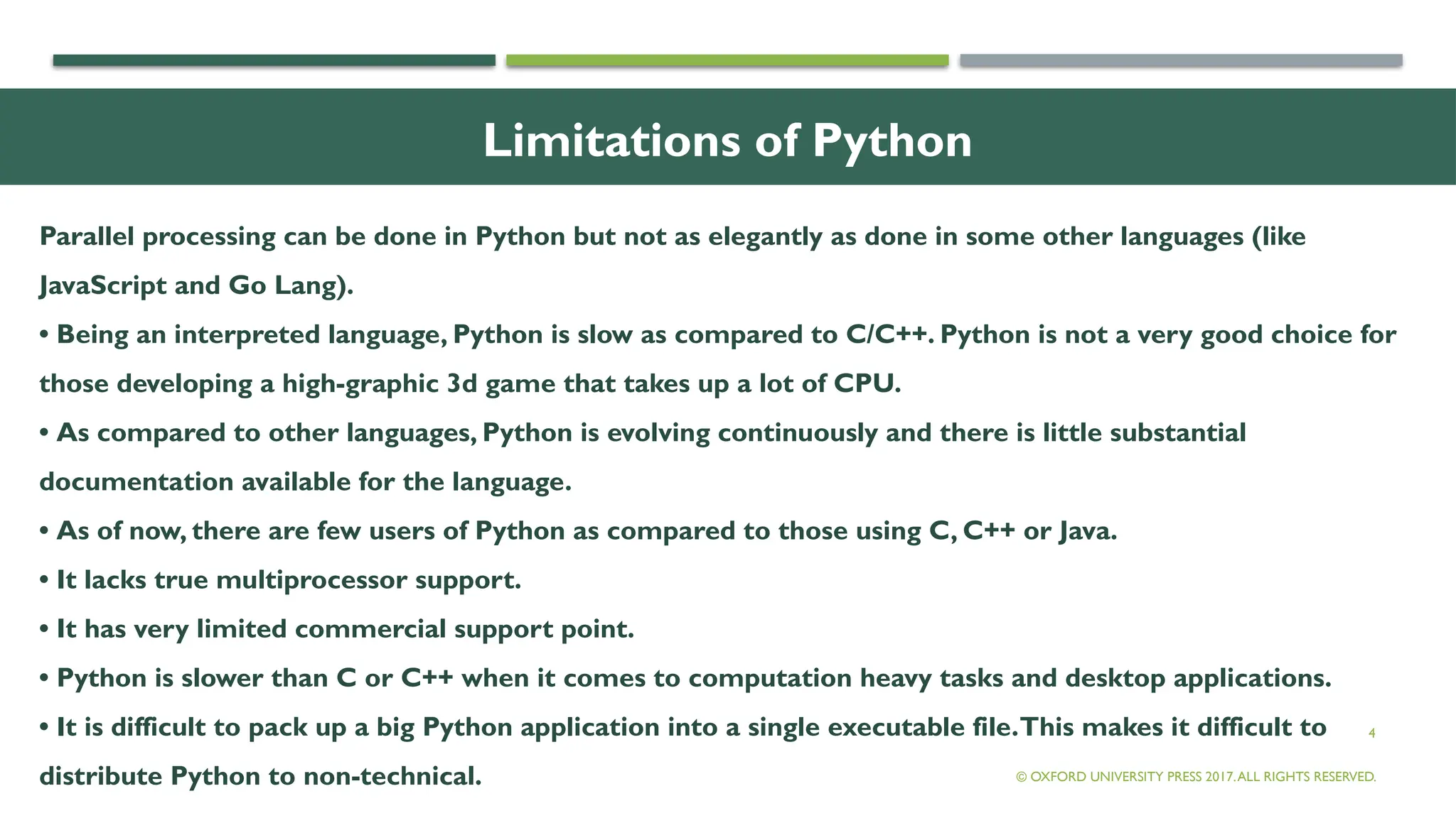 4
Limitations of Python
Parallel processing can be done in Python but not as elegantly as done in some other languages (like
JavaScript and Go Lang).
• Being an interpreted language, Python is slow as compared to C/C++. Python is not a very good choice for
those developing a high-graphic 3d game that takes up a lot of CPU.
• As compared to other languages, Python is evolving continuously and there is little substantial
documentation available for the language.
• As of now, there are few users of Python as compared to those using C, C++ or Java.
• It lacks true multiprocessor support.
• It has very limited commercial support point.
• Python is slower than C or C++ when it comes to computation heavy tasks and desktop applications.
• It is difficult to pack up a big Python application into a single executable file.This makes it difficult to
distribute Python to non-technical. © OXFORD UNIVERSITY PRESS 2017.ALL RIGHTS RESERVED.
 