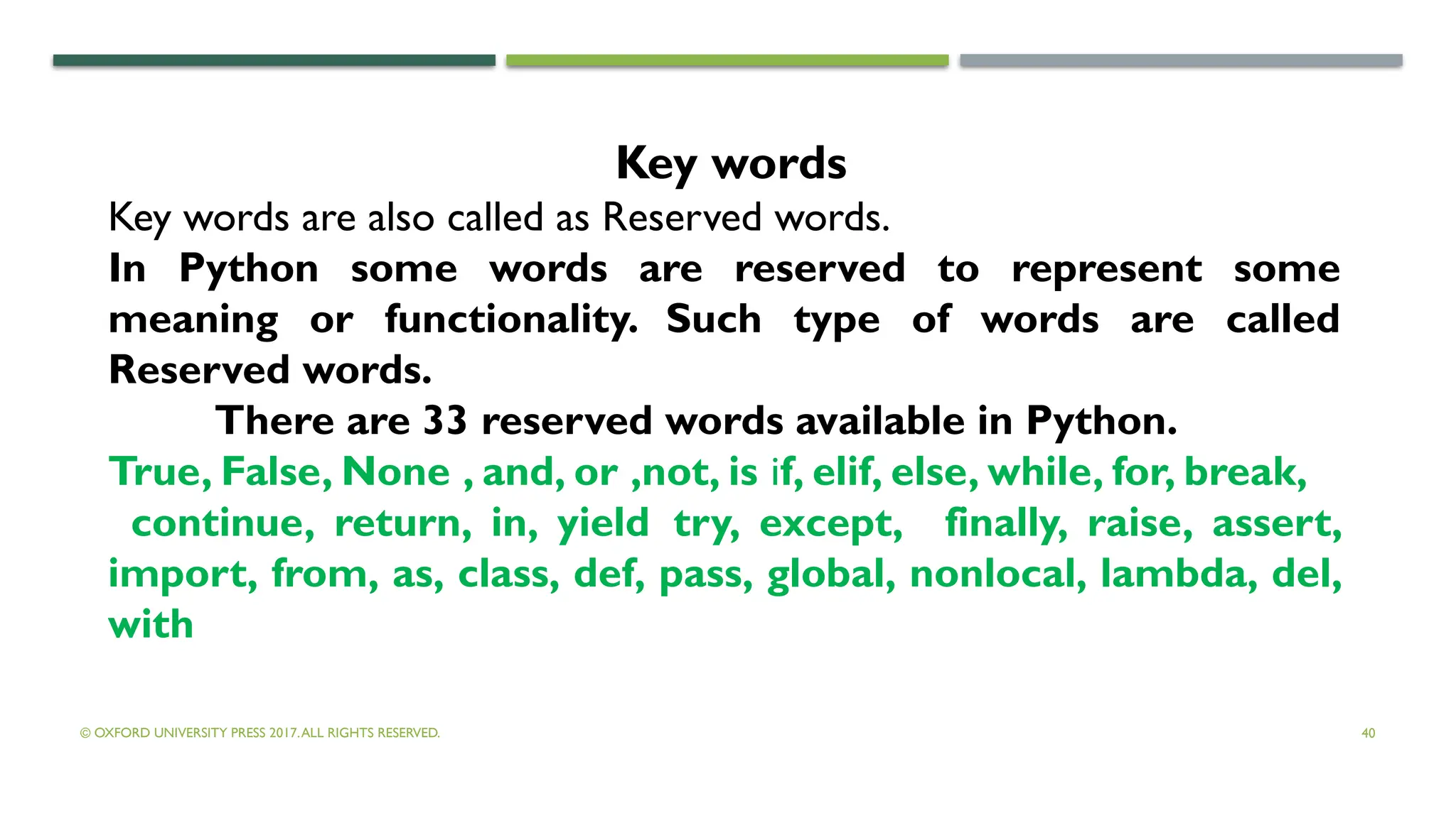 © OXFORD UNIVERSITY PRESS 2017.ALL RIGHTS RESERVED. 40
Key words
Key words are also called as Reserved words.
In Python some words are reserved to represent some
meaning or functionality. Such type of words are called
Reserved words.
There are 33 reserved words available in Python.
True, False, None , and, or ,not, is if, elif, else, while, for, break,
continue, return, in, yield try, except, finally, raise, assert,
import, from, as, class, def, pass, global, nonlocal, lambda, del,
with
 